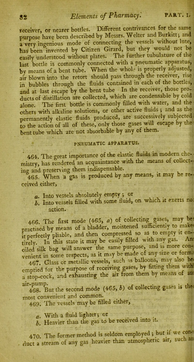 receiver, or nearer bottles. Different contrivances for the same purpose have been described by Messrs. Welter and Burkitt; and a very ingenious mode of connecting the vessels without lute, has been invented by Citizen Girard, but they would not be easily understood without plates. The further tubulature of the last bottle is commonly connected with a pneumatic apparatus, by means of a bent tube. When the whole is properly adjusted, air blown into the retort should pass through the receiver, rise in bubbles through the fluids contained in each of the bottles,, and at last escape by the bent tube In the receiver, those pro- ducts of distillation are collected, which are condensable by cold alone. The first bottle is commonly filled with water, and the ■ others with alkaline solutions, or other active fluids •, and as the permanently elastic fluids produced, are successively subjected. to the action of all of these, only those gases will escape by the' bent tube which are not absorbable by any of them. PNEUMATIC APPARATUS. 464'. The great importance of the elastic fluids in modern che- • mistry, has rendered an acquaintance with the means of collect-- ing and preserving them indispensable. 465. When a gas is produced by any means, it may be re-- ceived either, a. Into vessels absolutely empty ; or l. Into vessels filled with some fluid, on which it exerts no action. 466 The first mode (465, a) of collecting gases, may be* practised by means of a bladder, moistened sufficiently to make* it perfectly pliable, and then compressed so as to empty it en- tirely. In this state it may be easily filled with any gas. Anr oiled silk bag will answer the same purpose, and is more con-,- venient in some respects, as it may be made of any size or forma 467. Glass or metallic vessels, such is balloons, may also be< emptied for the purpose of receiving gases, by fitting them with, a stop-cock, and exhausting the air from them by means of ant air468m But the second mode (465, b) of collecting -gases is the, most convenient and common. 469. The vessels may be filled either. a. With a fluid lighter-, or . l. Heavier than the gas to be received into it. 470. The former method is seldom employed *, but if we con- duct a stream of any gas heavier than atmospheric air, such a.