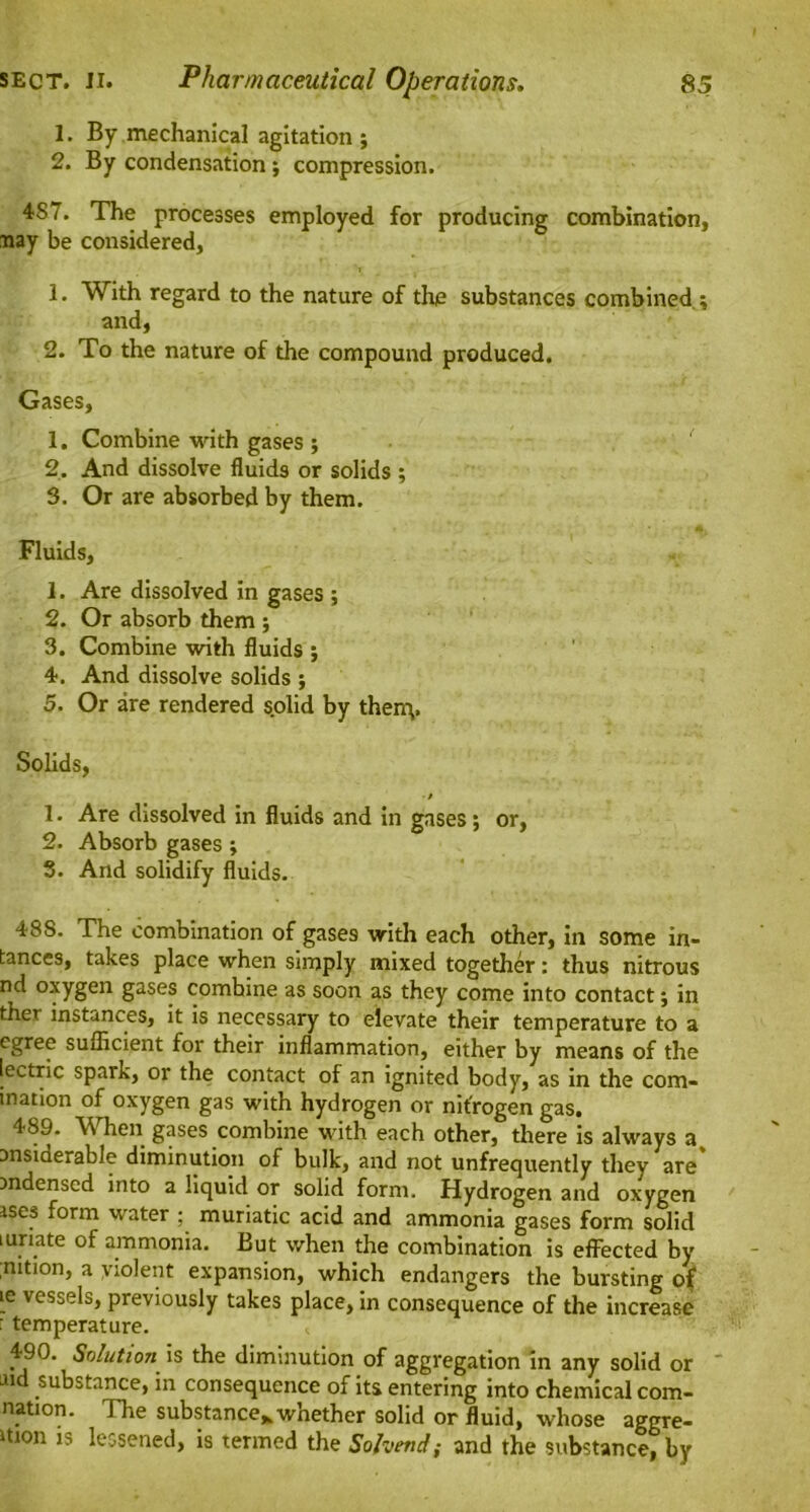 1. By mechanical agitation; 2. By condensation; compression. 4S7. The processes employed for producing combination, nay be considered, 1. With regard to the nature of the substances combined ; and, 2. To the nature of the compound produced. Gases, 1. Combine with gases ; 2. And dissolve fluids or solids ; 3. Or are absorbed by them. Fluids, 1. Are dissolved in gases ; 2. Or absorb them ; 3. Combine with fluids ; 4. And dissolve solids ; 5. Or are rendered solid by thenv Solids, ■/ 1. Are dissolved in fluids and in gases; or, 2. Absorb gases ; 3. And solidify fluids. 488. The combination of gases with each other, in some in- tances, takes place when simply mixed together: thus nitrous nd oxygen gases combine as soon as they come into contact; in ther instances, it is necessary to elevate their temperature to a cgree sufficient for their inflammation, either by means of the lectric spark, or the contact of an ignited body, as in the com- ination of oxygen gas with hydrogen or nitrogen gas. 489. W hen gases combine with each other, there is always a msiderable diminution of bulk, and not unfrequently they are' mdensed into a liquid or solid form. Hydrogen and oxygen ises form water : muriatic acid and ammonia gases form solid mriate of ammonia. But when the combination is effected by ;nition, a violent expansion, which endangers the bursting of ie vessels, previously takes place, in consequence of the increase : temperature. 490. Solution is the diminution of aggregation in any solid or Ji substance, in consequence of its entering into chemical corn- nation. The substance* whether solid or fluid, whose aggre- ition is lessened, is termed the Sofoend; and the substance, by