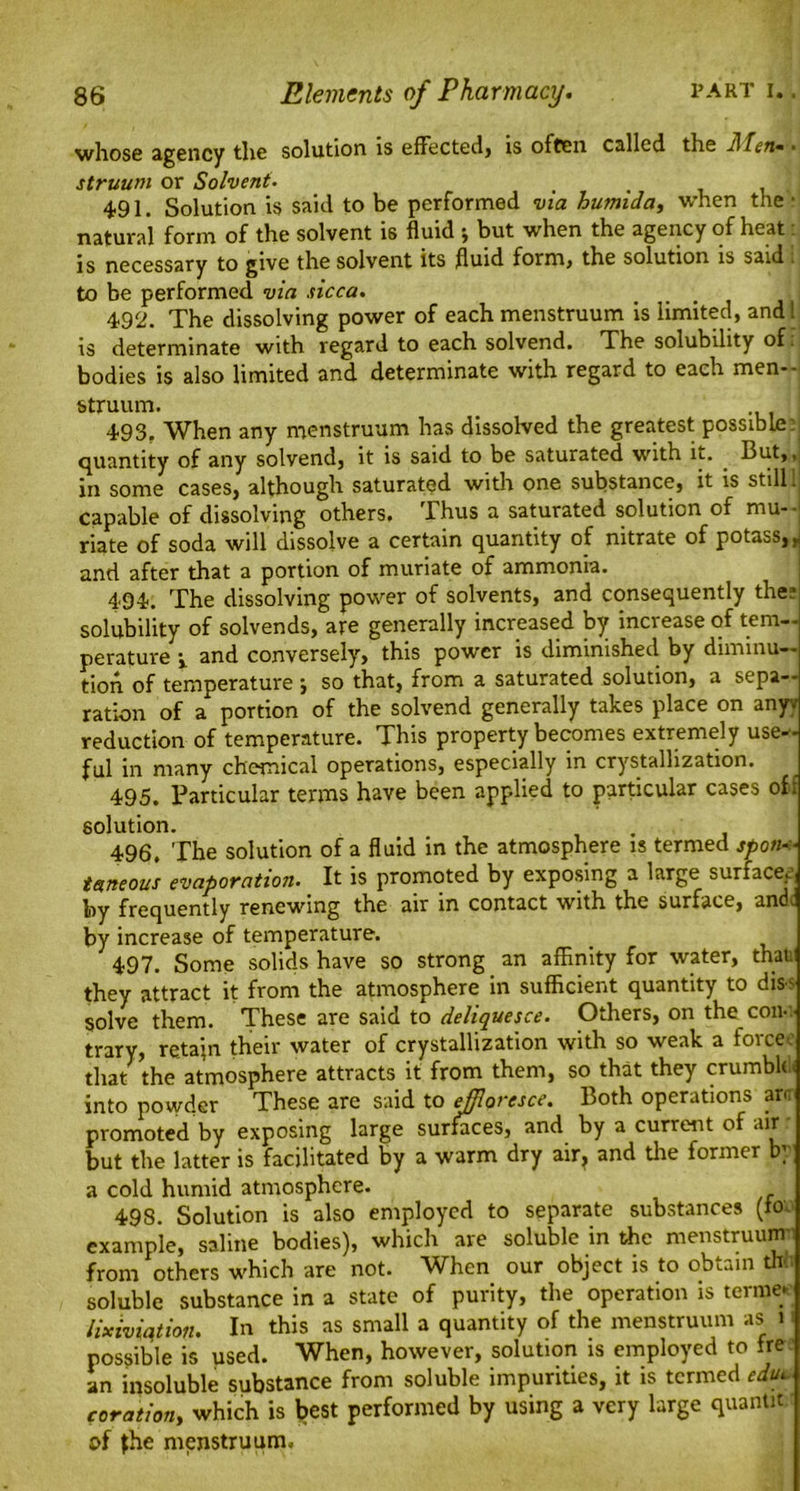 wliosfi agency tlie solution is effectedy is often called the Men* • struutn or Solvent. . , 491. Solution is said to be performed via humida, when the • natural form of the solvent is fluid j but when the agency of heat is necessary to give the solvent its fluid form, the solution is said to be performed via sicca. 492. The dissolving power of each menstruum is limited, and! is determinate with regard to each solvend. The solubility of bodies is also limited and determinate with regard to each men- struum. 493. When any menstruum has dissolved the greatest possible: quantity of any solvend, it is said to be saturated with it. . But,, in some cases, although saturated with one substance, it is still 1 capable of dissolving others. Thus a saturated solution of mu- riate of soda will dissolve a certain quantity of nitrate of potass, r and after that a portion of muriate of ammonia. 494. The dissolving power of solvents, and consequently thee solubility of solvends, are generally increased by increase of tem- perature j. and conversely, this power is diminished by diminu- tion of temperature ; so that, from a saturated solution, a sepa- ration of a portion of the solvend generally takes place on anyy reduction of temperature. This property becomes extremely use- ful in many chemical operations, especially in crystallization. 495. Particular terms have been applied to particular cases off solution. 496. The solution of a fluid in the atmosphere is termed spon- taneous evaporation. It is promoted by exposing a large surface,' by frequently renewing the air in contact with the surface, and. by increase of temperature. 497. Some solids have so strong an affinity for water, that they attract it from the atmosphere in sufficient quantity to dis- solve them. These are said to deliquesce. Others, on the con-' trary, retain their water of crystallization with so weak a forcec that the atmosphere attracts it from them, so that they crumble* into powder These are said to effloresce. Both operations arc promoted by exposing large surfaces, and by a current of air but the latter is facilitated by a warm dry air, and the former by a cold humid atmosphere. 49S. Solution is also employed to separate substances (to. example, saline bodies), which are soluble in the menstruum from others which are not. When our object is to obtain th soluble substance in a state of purity, the operation is terme* lixiviation. In this as small a quantity of the menstruum as i possible is used. When, however, solution is employed to ire an insoluble substance from soluble impurities, it is termed edul coration, which is best performed by using a very large quantn of the menstruum.