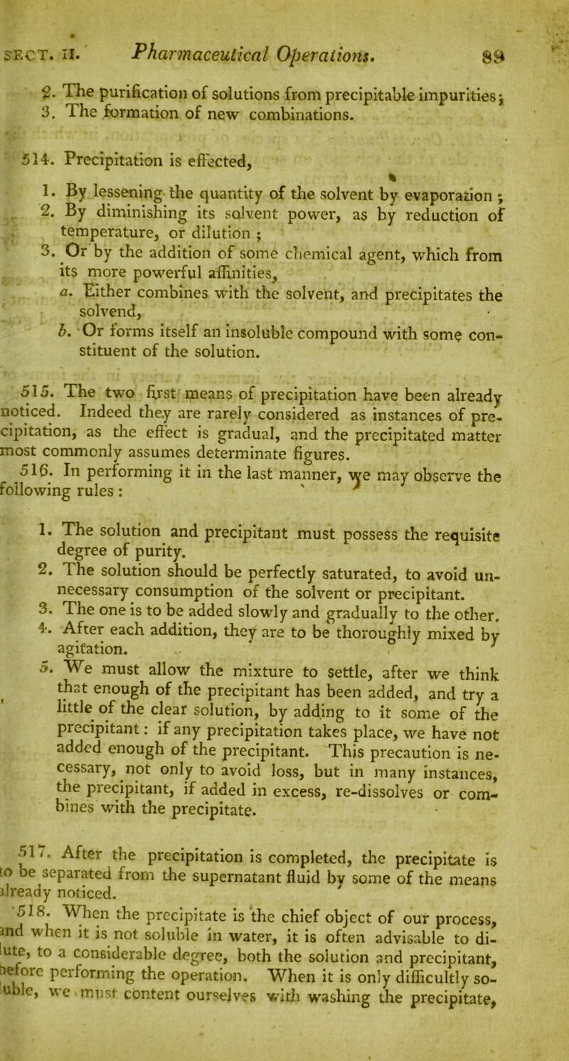 2- The purification of solutions from precipitable impurities} 3. The formation of new combinations. 514. Precipitation is effected, % 1. By lessening the quantity of the solvent by evaporation ; 2. By diminishing its solvent power, as by reduction of temperature, or dilution ; 3. Or by the addition of some chemical agent, which from its more powerful affinities, a. Either combines with the solvent, and precipitates the solvend, b. Or forms itself an insoluble compound with som? con- stituent of the solution. 515. The two first means of precipitation have been already noticed. Indeed they are rarely considered as instances of pre- cipitation, as tire effect is gradual, and the precipitated matter most commonly assumes determinate figures. 51fi. In performing it in the last manner, we may observe the following rules: ' * 1. The solution and precipitant must possess the requisite degree of purity. 2. The solution should be perfectly saturated, to avoid un- necessary consumption of the solvent or precipitant. 3. The one is to be added slowly and gradually to the other. 4-. After each addition, they are to be thoroughly mixed by agitation. ’ ; 5. We must allow the mixture to settle, after we think that enough of the precipitant has been added, and try a little of the clear solution, by adding to it some of the precipitant: if any precipitation takes place, we have not added enough of the precipitant. This precaution is ne- cessary, not only to avoid loss, but in many instances, the precipitant, if added in excess, re-dissolves or com- bines with the precipitate. 511. After the precipitation is completed, the precipitate is in be separated from the supernatant fluid by some of the means already noticed. 518. When the precipitate is the chief object of our process, and when it is not soluble in water, it is often advisable to di- lute, to a considerable degree, both the solution and precipitant, before performing the operation. When it is only difficultly so- u le, we.must content ourselves with washing the precipitate,