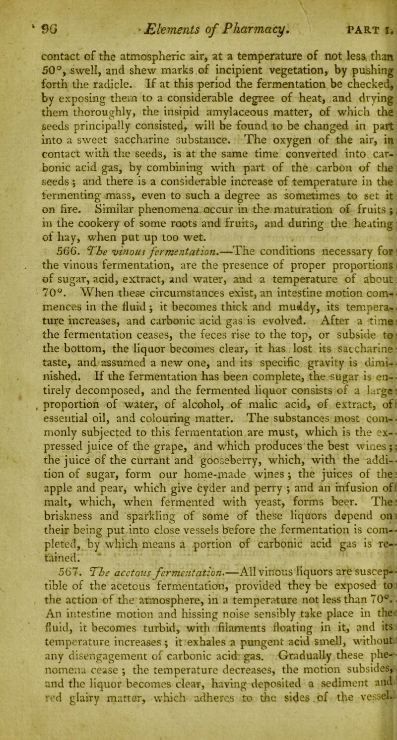 contact of the atmospheric air, at a temperature of not less, than 50°, swell, and shew marks of incipient vegetation, by pushing forth the radicle. If at this period the fermentation be checked, by exposing them to a considerable degree of heat, and drying them thoroughly, the insipid amylaceous matter, of which the seeds principally consisted, will be found to be changed in part into a sweet saccharine substance. The oxygen of the air, in contact with the seeds, is at the same time converted into car- bonic acid gas, by combining with part of the carbon of the seeds; and there is a considerable increase of temperature in the fermenting mass, even to such a degree as sometimes to set it on fire. Similar phenomena occur in the maturation of fruits ;, in the cookery of some roots and fruits, and during the heating; of hay, when put up too wet. 566. The vinous fermentation.—The conditions necessary for 1 the vinous fermentation, are the presence of proper proportions ■ of sugar, acid, extract, and water, and a temperature of about 70°. When these circumstances exist, an intestine motion com— mences in the iiuid ; it becomes thick and muddy, its tempera- ■ ture increases, and carbonic acid gas is evolved. After a time1 the fermentation ceases, the feces rise to the top, or subside to - the bottom, the liquor becomes clear, it has lost its saccharine* taste, and assumed a new one, and its specific gravity is dimi— nished. If the fermentation has been complete, the sugar is en- tirely decomposed, and the fermented liquor consists of a large* , proportion of water, of alcohol, of malic acid, of extract, of: essential oil, and colouring matter. The substances most com— monly subjected to this fermentation are must, which is the ex— pressed juice of the grape, and which produces the best wines;; the juice of the currant and gooseberry, which, with the addi- tion of sugar, form our home-made wines ; the juices of the: apple and pear, which give cyder and perry ; and an infusion of: malt, which, when fermented with yeast, forms beer. The: briskness and sparkling of some of these liquors depend on ; their being put into dose vessels before the fermentation is com- pleted, by which means a portion of carbonic acid gas is re- tained. 567. The acetous fermentation.—All vinous liquors are suscep- tible of the acetous fermentation, provided they be exposed to; the action of the atmosphere, in a temperature not less than 70°. - An intestine motion and hissing noise sensibly take place in the fluid, it becomes turbid, with filaments floating in it, and its temperature increases; it exhales a pungent acid smell, without any disengagement of carbonic acid gas. Gradually these phe- nomena cease ; the temperature decreases, the motion subsides, and the liquor becomes clear, having deposited a sediment and! red glairy matter, which adheres to the sides of the vessel—