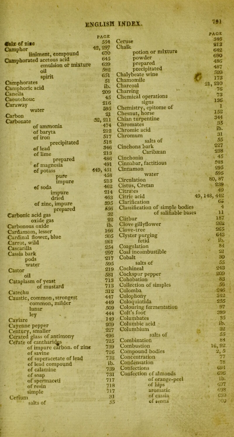 191 •six of ziac Camphor liniment, compound Camphorated acetous acid emulsion or mixture oil spirit Caimphorates Camphoric acid Canella Caoutchouc Caraway water Carbon Carbonate of ammonia of baryta of iron precipitated of lead of lime prepared of magnesia of potass pure impure of soda impure dried of zinc, impure prepared Carbonic acid gas oxide gas Carbonous oxide Cardamom, lesser Cardinal flower, blue Carrot, wild Cascarilla Cassia bark pods water Castor oil Cataplasm of yeast of mustard Catechu Caustic, common, strongest common, milder lunar ley Caviare Cayenne pepper Century, smaller Cerated glass of antimony Cefate of cantharid^s of impure carbon, of zine of savine of superacetate of lead of lead compound of calamine of soap of spermaceti • of resin simple Cerium salts of PAGE 554 Ceruse 42,297 Chalk 670 potion or mixture 645 powder 639 prepared 582 precipitated 651 Chalybeate wine 51 Chamomile ib. Charcoal 209 Charring 45 Chemical operations 216 signs 595 Chemistry, epitome of 2^ Chesnut, horse 32,211 Chian turpentine 474 Chromates 212 Chromic acid 517 Chromum 518 salts of 346 Cinchona bark 213 Caribbean 486 Cinchonin 491 Cinnabar, factitious •449, 451 Cinnamon 458 water 213 Circulation 462 Cistus, Cretan 214 Citrates 463 Citric acid 49, 395 Clarification 556 Classification of simple bodies 32 of salifiable bases 22 Clitbur ib. Clove gillyflower 166 Clove-tree 305 Clyster purging 261 fetid 254 Coagulation 297 Coal incombustible 217 Cobalt 595 salts of 219 Cochineal 581 Cockspur pepper 713 Cohobation 713 Collection of simples 312 Colomba 447 Colophony 449 Coloquintida 509 Colouring fermentation 444 Colt’s foot 149 Columbates 209 Columbic acid 227 Columbium 496' salts of 725 Combination 739 Combustion 726 Compound bodies 732 Concentration ib. Condensation 739 Confections 731 Confection cf almonds 717 of orange-peel 718 of hips 717 aromatic 31 of cassia 55 of senna PAGE 346 SI 3 642 690 486 487 520 173 21, 210 76 73 136 1 152 344 35 ib. 31 * 55 227 238 45 548 295 595 80, 87 239 49 148, 442 66 4 11 187 262 265 643 •• ib. 84 21 30 55 243 209 83 56 £46 342 255 97 389 35 ib. 32 5.5 84 16, 92 2,5 77 78 691 696 ib. 637 698 C39 700