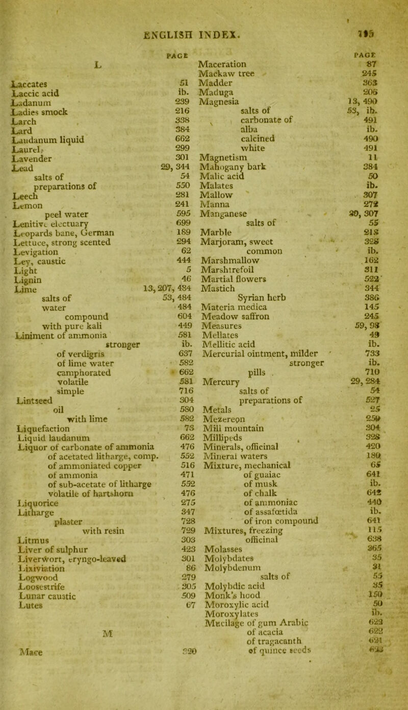 L PAGE Laccates 51 Laccic acid ib. JLadanum 239 Ladies smock 216 JLarch 338 Lard 384 Laudanum liquid 662 Laurel 299 Lavender 301 Lead 29, 344 salts of 54 preparations of 550 Leech 281 Lemon 241 peel water 595 Lenitive electuary 699 Leopards bane, German Lettuce, strong scented 189 294 Levigation 62 Ley, caustic 444 Light 5 Lignin 46 Lime 13, 207, 484 salts of 53, 484 water 484 compound 604 with pure kali 449 Liniment of ammonia 581 stronger ib. of verdigris 637 of lime water 582 camphorated ■ 662 volatile 581 simple 716 Lintseed 304 oil 580 with lime 582 Liquefaction 73 Liquid laudanum 662 Liquor of carbonate of ammonia 476 of acetated litharge, comp. 552 of ammoniated copper 516 of ammonia 471 of sub-acetate of litharge 552 volatile of hartshorn 476 Liquorice ’ 275 Litharge 347 plaster 728 with resin 729 Litmus 303 Liver of sulphur 423 Liverwort, cryngo-leaved 301 Lixiviation 86 Logwood 279 Loosestrife 305 Lunar caustic 509 Lutes 67 M 230 Maceration PAGE 87 Mackaw tree 245 Madder 363 Maduga 206 Magnesia 13, 490 salts of 53, ib. x carbonate of 491 alba ib. calcined 490 white 491 Magnetism 11 Mahogany bark 384 Malic acid 50 Malates ib. Mallow 307 Manna 272 Manganese 30, 307 salts of 55 Marble 213 Marjoram, sweet 328 common ib. Marshmallow 162 Marshtrefoil 311 Martial flowers 522' Mastich 344 Syrian herb 386 Materia medica 145 Meadow saffron 245 Measures 59, 98 Mellates 49 Mellitic acid ib. Mercurial ointment, milder * 733 stronger ib. pills . 710 Mercury 29, 284 salts of 54 preparations of 527 Metals 25 Mezerepn 250 Mill mountain 304 Millipeds , 328 Minerals, officinal 420 Mineral waters 130 Mixture, mechanical 65 of guaiac 64i of musk ib. of chalk 642 of ammoniac 440 of assafoetida ib. of iron compound 641 Mixtures, freezing 115 officinal 638 Molasses 365 Molybdates 35 Molybdenum 31 salts of 55 Molybdic acid 35 Monk’s hood 150 Moroxylic acid 50 Moroxylates ib. Mucilage of gum Arabic 623 of acacia 622 of tragacanth 621 of quince seeds 633 Mace