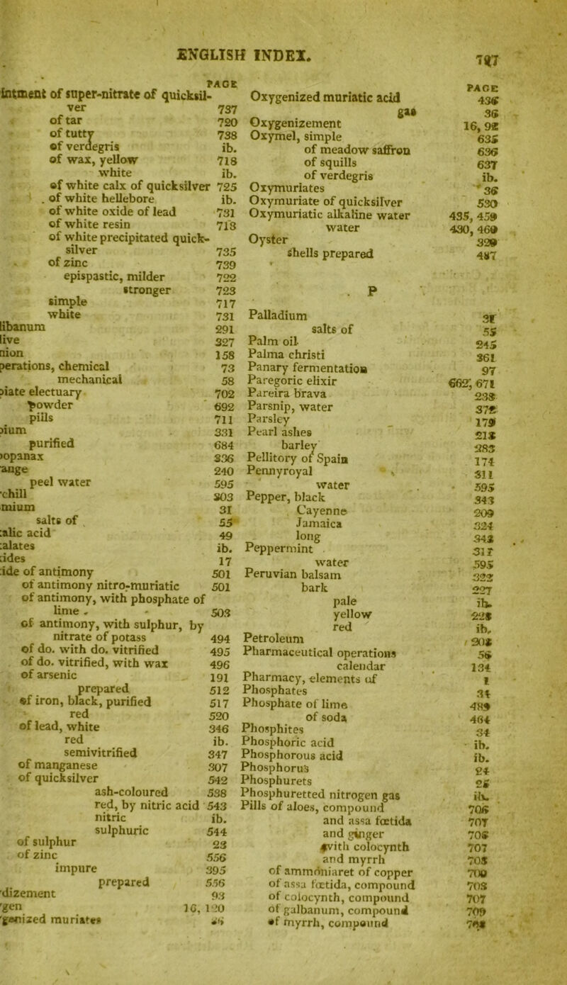 7<t7 intment of super-nitrate of quicksil- ver 737 of tar 720 of tuttv 738 of verdegris ib. of was, yellow 718 white ib. of white calx of quicksilver 725 . of white hellebore ib. of white oxide of lead 731 of white resin 713 of white precipitated quick- silver 735 of zinc 739 epispastic, milder 722 stronger 723 simple 717 white 731 libanum 291 live 307 nion 158 derations, chemical 73 mechanical 58 iiate electuary 702 powder 692 puls 711 Jiuin 331 purified 684 >opanax 336 ■ange 240 peel water 595 chill 303 mium 31 salts of 55 :alic acid 49 :alates ib, :ides 17 :ide of antimony 501 of antimony nitro-muriatic SOI of antimony, with phosphate of lime . - 503 of antimony, with sulphur, by nitrate of potass 494 of do. with do. vitrified 495 of do. vitrified, with wax 496 of arsenic 191 prepared 512 «f iron, black, purified 517 red 520 of lead, white 346 red ib. semivitrified 347 of manganese 307 of quicksilver 542 ash-coloured 538 red, by nitric acid 543 nitric ib. sulphuric 544 of sulphur 23 of zinc 556 impure 395 prepared 556 ’dizement 93 'gen 16, 120 'gonized muriates at* Oxygenized muriatic acid gai Oxygenizement Oxymel, simple of meadow saffron of squills of verdegris Oxymuriates Oxymuriate of quicksilver Oxymuriatic alkaline water water Oyster Shells prepared P Palladium salts of Palm oil- Palma christi Panary fermentation Paregoric elixir Pareira brava Parsnip, water Parsley Pearl ashes barley Pellitory of Spain Pennyroyal water Pepper, black Cayenne Jamaica Peppermint®. water Peruvian balsam bark pale yellow red Petroleum Pharmaceutical operations calendar Pharmacy, dements iff Phosphates Phosphate of lime of soda Phosphites Phosphoric acid Phosphorous acid Phosphorus Phosphurets Phosphuretted nitrogen gas Pills of aloes, compound and assa foctida and ginger *vitli colocynth and myrrh of ammdniaret of copper ot assa foctida, compound of colocynth, compound ot galbanuni, compound •f myrrh, compound PAGE 43* 35 16,92 635 636 63T ib. '36 530 435, 459 430, 469 329 487 31 55 245 361 97 662; 671 23* 37* 179 21S 283 174 SI l 595 343 209 324 34* 31T 595 322 227 ib. 22* ib. 1 90* 56 134 t 34 48* 464 34 ib. ib. 84 25 its. 706 70T 70S 707 70S TOO 70* 707 709 70*