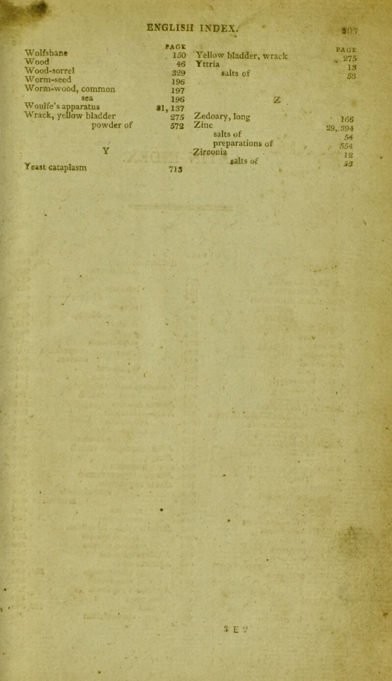 Wolfsban* Wood Wood-sorret Worm-seed Worm-wood, common sea Woulfe’s apparatus Wrack, yellow bladder powder of Y Yeast cataplasm \ ENGLISH INDEX. sin PAGE 150 Yellow bladder, wrack 46 Y ttria 329 196 197 salts of 196 Z 81, 137 275 Zedoary, long 572 Zinc salts of preparations of Zirconia salts of 713 * ; . -1 * PAGE . 275 13 53 166 29,. 394 54 554 12 i3 \ ( i * s . S E