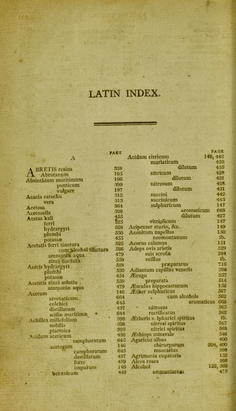 LATIN INDEX. A FACE ABRETIS resina Abrotanum Absinthium maritimum ponticum vulgare Acacia catechu vera Acetosa Acetosella Acetas kali ferri hydrargyri plumbi potass* Acetatis ferri tinctura cunv&lcohol fihctura ammonite aqua zinci dnctura Acetis hydrargyri plumbi potass* Acetitis zinci solutio amruoni* aqua Acetum aromaticum colchici distillatum scill® maritim* • Achillea millefolium nobilis ptarmica Acidum aceticum camphoratum aceto^um camphoratum destillatum forte impurum benzoicum 338 195 196 399 197 312 313 364 329 455 $25 528 550 455 525 526 479 559 528 550 454 559 479 146 664 645 437 644 398 398 398 438 645 146 645 437 439 146 440 Acidum citricum PAGE 148, 442 muriaticum 433 dilutum 435 nitricum 428 dilutum 431 nitrosum 428 dilutum 431 succini 442 succinicum 443 sulphuricum 147 aromaticum 668 dilutum 427 vitriolicum 147 Acipenser sturio, &c. 149 Aconitum napellus 150 neomontanum ib. Acorus calamus 151 Adeps ovis arietis 329 suis scrof* 384 suillus ib. pr*paratus 716 Adiantum capillus veneris 398 Airugo 257 preparata 514 iEsculus hippocastanum 152 iEther sulphuricus 567 . cum alcohole 562 aromaticus 668 • nitrosus 565 rectificatus 562 iEtheris s. lphurici spiritus ib. nitrosi spiritus 567 nitrici spiritus 568 iF.thiops minerale 546 Agaricus albus 400 chirurgorum 204, 400 muscarius 398 Agrimonia eupatoria 152 Alcea rosea 398 Alcohol 152, 560 amsioniattun 47 S