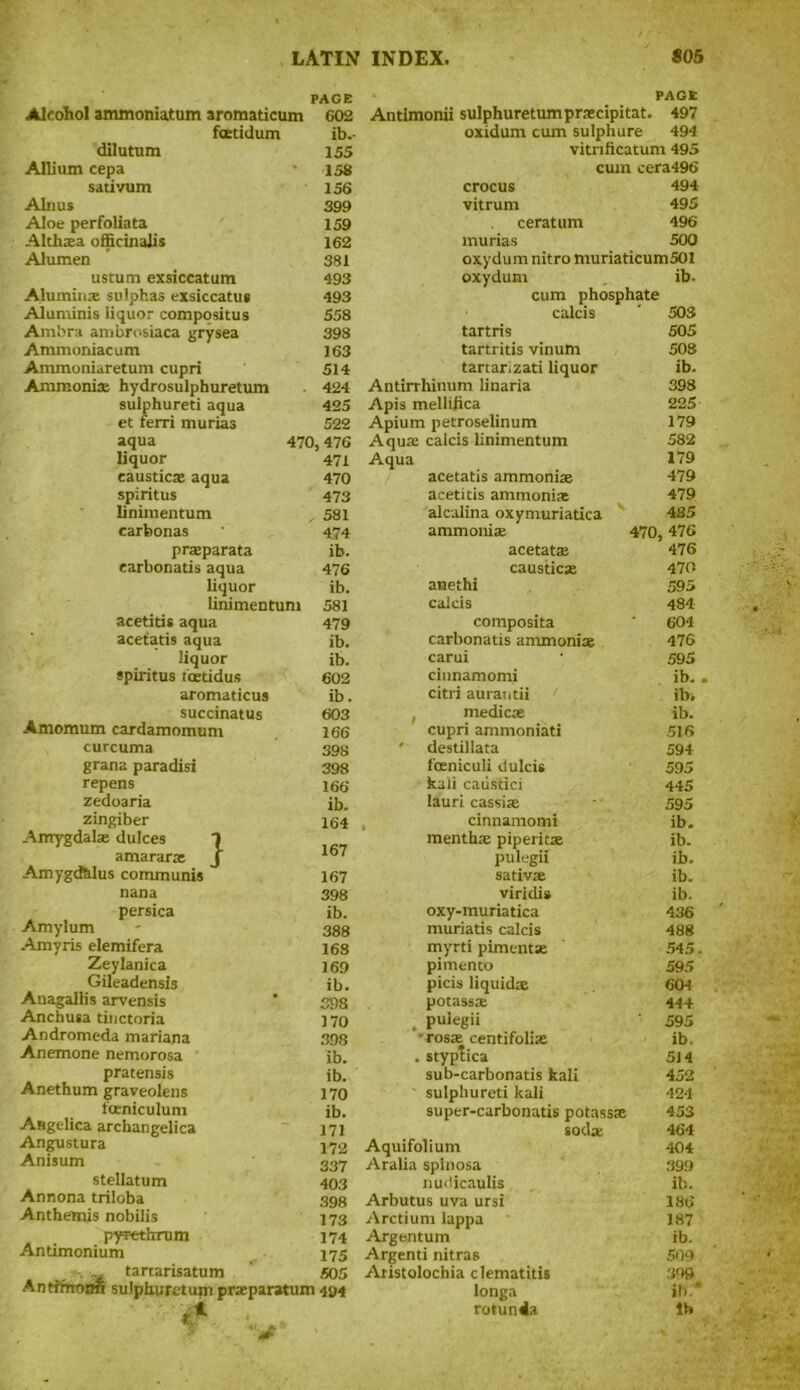 PAGE PAGE Alcohol ammoniatum aromadcum 602 Antimonii sulphuretumpraecipitat. 497 fcetidum ib.- oxidum cum sulphure 494 dilutum 155 vitrificatum 495 Allium cepa 158 cum cera496 sadvum 156 crocus 494 Alnus 399 vitrum 495 Aloe perfoliata 159 ceratum 496 Althaea officinalis 162 murias 500 Alumen 381 oxydum nitro muriaticum501 ustum exsiccatum 493 oxydum ib- Alumins sulphas exsiccatus 493 cum phosphate Aluminis liquor compositus 558 calcis 503 Am'ora ambrosiaca grysea 398 tartris 505 Ammoniacum 163 tartritis vinum 508 Ammoniaretum cupri 514 tartarizati liquor ib. Ammonia; hydrosulphuretum 424 Antirrhinum linaria 398 sulphureti aqua 425 Apis mellifica 225 et ferri murias 522 Apium petroselinum 179 aqua 470,476 Aqua calcis linimentum 582 liquor 471 Aqua 179 caustics aqua 470 acetatis ammonias 479 spiritus 473 acetitis ammonias 479 linimentum , 581 alcalina oxymuriadca 485 carbonas 474 ammonite 470, 47 6 praeparata ib. acetatie 476 earbonads aqua 476 causticas 470 liquor ib. anethi 595 linimentum 581 calcis 484 acetids aqua 479 composita 604 acetatis aqua ib. carbonatis ammonite 476 liquor ib. carui 595 spiritus toeddus 602 cinnamomi ib. aromaticus ib. citri aurantii ib. succinatus 603 * medicse ib. Amomum cardamomum 166 cupri ammoniati 516 curcuma 398 * desdllata 594 grana paradisi 398 foeniculi dulcis 595 repens 166 kali caustici 445 zedoaria ib. lauri cassia 595 zingiber 164 % cinnamomi ib. Amygdala; dulces 1 menthae piperita ib. amararas J 167 pulegii ib. Amygd&lus communis 167 sativa ib. nana 398 viridi* ib. persica ib. Amylum 388 Amyris elemifera 168 Zeylanica 169 Gileadensis ib. Anagallis arvensis 398 Anchusa dnctoria 170 Andromeda mariana 398 Anemone nemorosa ib. pratensis ib. Anethum graveolens 170 foeniculum ib. Angelica archangelica 171 Angustura 172 Anisum 337 stellatum 403 Annona triloba 398 Anthemis nobilis 173 pyfethrum 174 Andmonium 175 „ tartarisatum 505 Anrimonn sulphuretum praeparatum -km oxy-muriatica 436 muriatis calcis 488 myrti pimentse 545. pimento 595 picis liquids 604 potass* 44+ . pulegii 595 ■ ros* centifolite ib, . styptica 514 sub-carbonatis kali 452 sulphured kali 424 super-carbonatis potasste 453 sods 464 Aquifolium 404 Aralia splnosa 399 nudicaulis ib. Arbutus uva ursi 186 Arctium lappa 187 Argentum ib. Argenti nitras 509 Aristolochia clematitis 399 longa ill.* rotunda lb