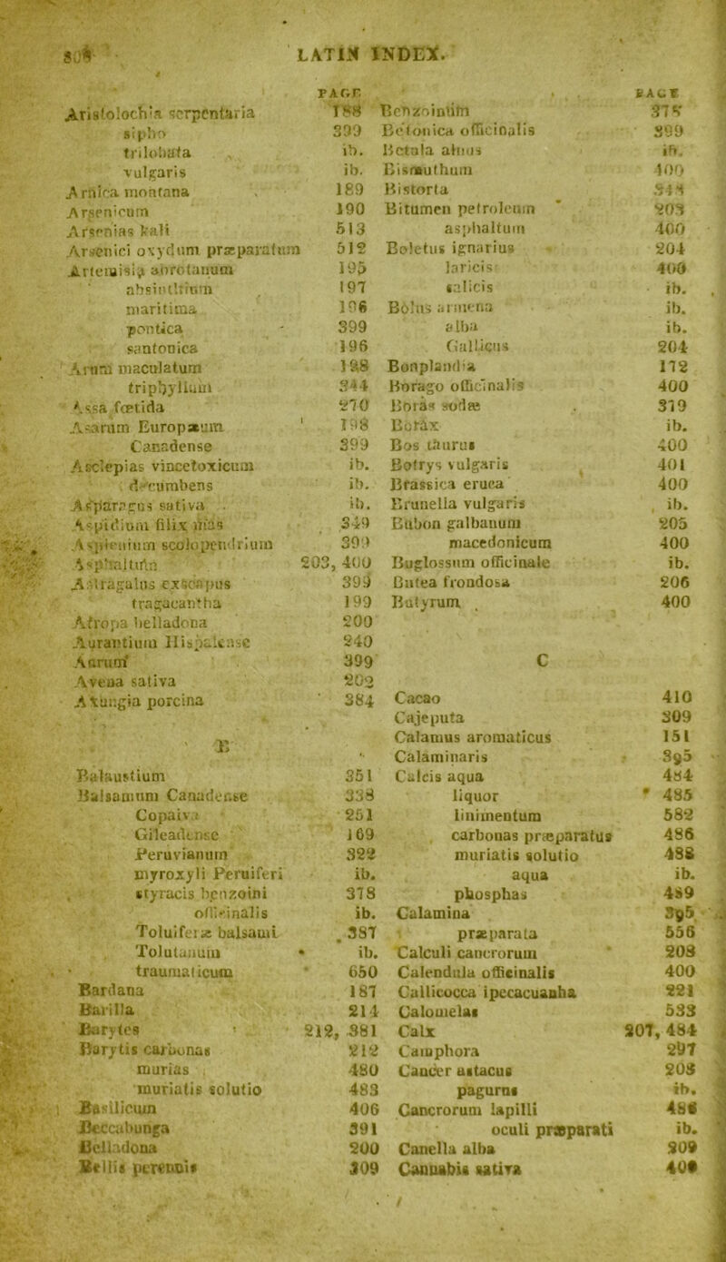 TAr.r * . t . nev Aristoioch'a scrpentaria 188 Bebzoinbtn 37 A sipho 399 Befonica officinalis 399 trilobata ib. Betala alnus ib. vulgaris ib. Bisntuthum 400 .A rfifca montana 189 Bistort a 348 Arsenicum 190 Bitumen petroleum 203 Arsenias Vali 513 asphaltum 400 Arsenici oxydum praeparafum 512 Boletus ignarius 204 Artemisia anrolauum 195 Jaricis? 400 absinthium 197 salicis ib. , ; maritiina 196 Bolus armena ib. ■pontica 399 alba ib. santonica 196 Gal liens 204 ArnnS maculatum 188 Bonplancba 172 trip!)} Hum 344 Borago officinalis 400 *-ssafcetida 270 Boras sorlee 379 Asa rum Europxrm ' 198 Bo tdx ib. Canndense 399 Bos tburus 400 Asclepias vincetoxicuni ib. Bofrys vulgaris 401 deumbens ib. Bfassica eruea 400 Asparagus saliva ib. Bruuella vulgaris ■ ib. Aspitlium filix nias 349 Bubon galbanuru 205 Asph-nium scolopendrium 399 macedonicum 400 ■ispJiajtirta 203,400 Buglossum officinale ib. Asiragalas ex Sea pus 399 Cutea frondosa 206 frngaeantha 199 Bafyrum. 400 Afropa belladona 200 Aurantiuiu Ilispalease 240 A nrum‘ 399 C A-veua sativa 202 Athngia yiorcina 384 Cacao 410 Cajeputa 309 11 Calamus aromaticus 151 Calaminaris 3^5 Balaustium 351 Caicis aqua 434 llalsaniuni Canacler.se 338 liquor f 485 Copaiv; 251 liniinenturu 582 Gileadensc J 69 carbouas pneparalus 486 Peruvianum 322 muriatis solutio 438 myroxyli Peruiferi ib. aqua ib. styracis b.enzoini 378 pliosphas 4S9 officinalis ib. Calamina 385 . Toluifeix balsam i. 387 prxparala 556 ToJulauuiu • ib. Calculi cancrorum 208 traumalieum 650 Calendula officinalis 400 Barclana 187 Callicocca ipecacuanha 221 Barilla 214 Calouielas 533 Barytes 212, 381 Calx 207, 484 i Barytis carbonas 212 Caiuphora 297 * mums 480 Cancer astacue 208 muriatis solutio 483 pagurns ib. i Basiliciun 406 Cancrorum lapilli 48« Jkccubunga 391 oculi praparati ib. 1 flcllulona 200 Canella alba 209 Beilis perencis J09 Cannabis sativa 40*
