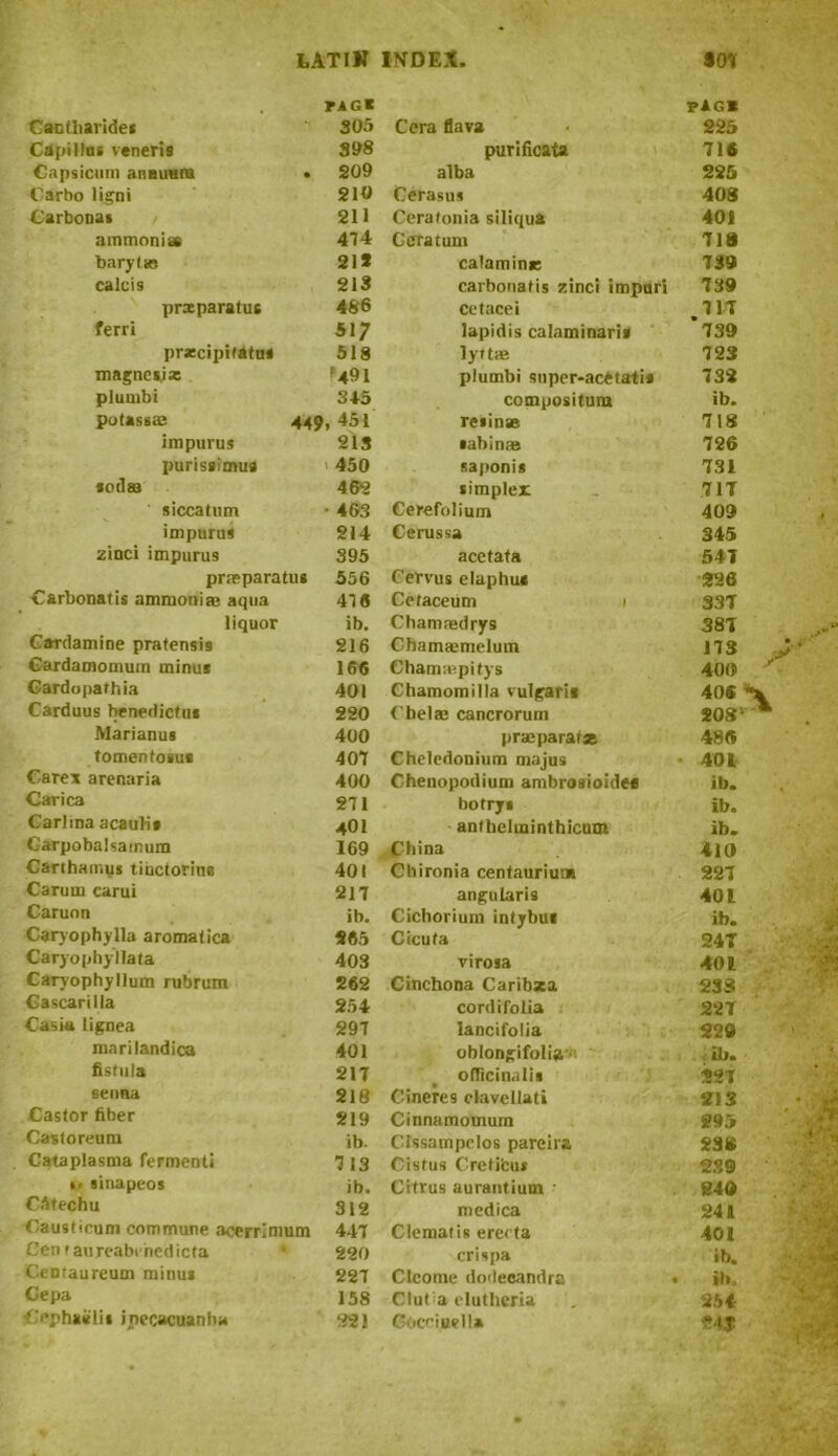 FAG I FAG* Canfharides 305 Cera flava 225 Capillu. veneri9 398 purificata 716 Capsicum anaimru • 209 alba 225 Carbo ligni 210 Cerasu* 408 Carbonas 211 Cerafonia siliqua 401 ammonias 474 Geratum 718 barytas 21* calamine 739 calcis 213 carbonatis zinci impart 739 prxparatus 486 Cetacei 717 ferri *i; lapidis calaminaris ’739 precipitates 518 lyf t® 72 3 magnesia: '491 plumbi super-acCtatis 732 plumbi 345 compositura ib. potassaj 449 , 451 resin* 718 im purus 218 sabinas 726 purissimua 450 saponis 731 soflaa 462 simplex 711 siccatum • 463 Cerefolium 409 l impurus 214 Cerussa 345 zinci impurus 395 acetata 541 pneparatus 556 Cervus elaphuc 226 Carbonatis ammonias aqua 47 6 Ccfaceum i 33T liquor ib. Chammdrys 381 Cardamine pratensi9 216 Cbamasmelum n3 • Cardamomum minus 166 Chammpitys 400 Gardopathia 401 Chamomilla vulgaris 40S Carduus benedictus 220 Chelae cancrorum *08' * Marianus 400 prajparafse 486 tomenfosue 407 Cheledonium majus 401 Care* arenaria 400 Chenopodium ambrosioidec ib. Carica 271 botrys ib. Carlma acauli* 401 anthehninthicum ib. Garpobalsamum 169 China 410 Carthamus tihetorius 401 Chironia centauriuns 227 Carum carui 217 angular is 401 Caruon ib. Cichorium intybui ib. Caryophylla aromatic* *65 Cicuta 24T Caryophyllata 403 virosa 401 Caryophyllum rubrum 262 Cinchona Caribsea 238 Cascarilla 254 cordifolia 221 Casia lignea 297 lancifolia 229 t ; mnrilandica 401 oblongifolia • ib. • j fistula 217 officinalis 221 v senna 218 Cineres elavcllati 213 - CM Castor fiber 219 Cinnamomum 295 ' it? Castoreum ib. CIssampelos pareira 236 : Cataplasma ferment! 7 13 Cistus Cretifcus 239 »< sinapeos ib. Citrus aurantium ■ 240 *' '■ v CStechu 312 medica 241 t m Caushcum commune, acerrlmum 447 Clematis erecta 401 Cen r aureabinedicta 220 crispa ib. Centaureum minus 227 Cleome dodecandra • *b> Gepa 158 Clut a elutheria 254 Ophaelis ipecacuanha 221 Gticcinell*