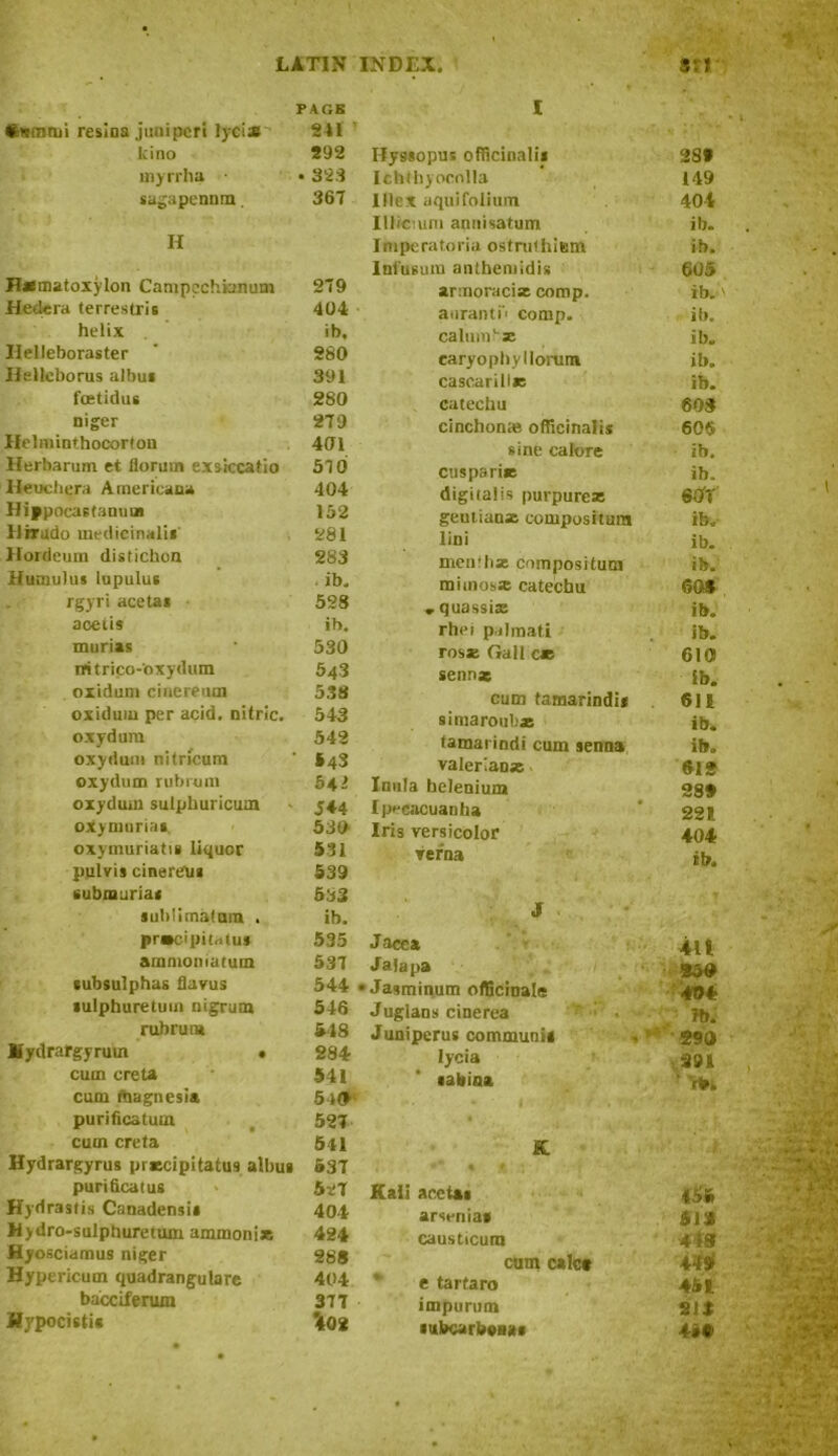 Stammi resioa juniper! lycise PAGE 241 lcino 292 inyrrha • 323 sagapennm. 367 H Hxmatoxylon Canipechianum 279 Hedera terrestris 404 helix ib. Ilelleboraster 280 Helleborus albu* 391 fcetidus 280 niger 279 Hehuint.hocorton 401 Herbarum et florum ex sicca tio 57 0 Heucbera Americana 404 Hip pocaetanvi* 152 Ilhrudo medicinali* 281 Hordeum disticbon 283 Humulus lupulus ib. rgyri acetai 528 aoetis ib. murias 530 rritrico-oxydum 543 oxidum cinereum 538 oxiduiu per acid, nitric. 543 oxydum 542 oxydum nitricum *43 oxydum rubrum 54- oxydum sulphuricum 544 oxyninriai. 530 oxymuriatis liquor 531 pulvis cinereui 539 submuriai 583 sublimalnm . ib. precipitous 535 amnioniatum 537 tubsulphas flavus 544 gulphuretuin nigrum 546 rubrum 548 Hydrargyrum • 284 cum creta 541 cum magnesia Sid purificatuoi 527 cum creta 541 Hydrargyrus prxcipitatus albug 637 purificaius 527 Hydrastis Canadensis 404 Hydro-sulphuretum ammoniac 424 Hyosciamus niger 28S Hypericum quadrangulare 404 bacciferuxn 377 Wypocistis *402 I Hyssopus officinalis 289 Ichlliyocnlla 149 Illex aquifollum 401 IlJioum annisatum ib. Imperaforia ostruthieni ib. Infusum antbemidiii 605 armoracix comp. ib. auranti' comp. ib. calumhx ib. caryophyllorum ib. casearillx ib. catechu 603 cinchonas officinalis 605 sine calore ib. cusps rix ib. digitalis purpurcx 60T geutianx compositum ib. lini ib. menihx compositum ib. mimosx catechu 60S , quassix ib. rhei palmati ib. rosx Gall ce 610 senna ib. cum tamarindi* 611 simaroubx ib. tamarindi cum senna ib. valerian* 612 Inula belenium 289 Ipecacuanha 221. Iris versicolor 404 verna ib. J Jacca 4lt Jala pa 350 Jasminum officinale 404 Jugians cinerea ‘ : • lb. Juniperus communis «** 290 Iycia 291 •abiaa rb. • K Kali acetai 455 arsenias 513 causticum 4 is cum calc* 449 * e tartaro 461 impurum 213 ittbcarbena* ■ \ i