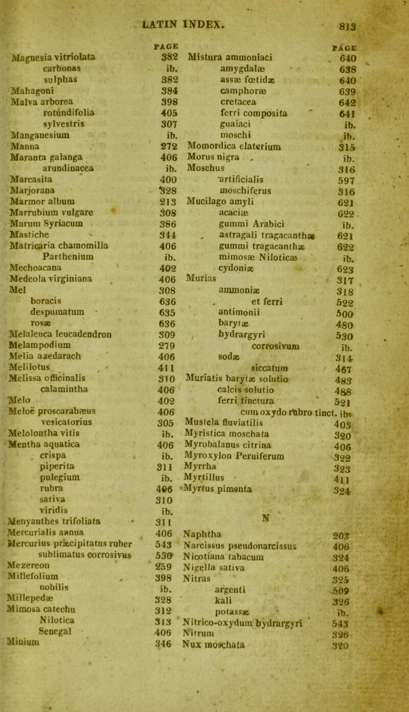 Magnesia vitriolata PAGE 382 carbonas ib. sulphas 382 Mahagoni 384 Malva arborea 398 rotundifolia 405 sylveslris 307 Manganesium ib. Manna 272 Maranta galanga 406 arundinacea ib. Marcasila 400 Marjorana 328 Marmor album 213 Marrubium vulgare 308 Marum Syriacum 386 Mastiche ^ 344 Matricaria cbamomilla 406 Parthenium ib. Mechoacana 402 Medeola virginiana 406 Mel 308 boracis 636 despumatum 635 rosa 636 Melaleuca leucadendron 309 Melampodium 279 Melia azedarach 406 Melilotus _ * 411 Melissa officinalis 310 calamintha 406 Melo 402 Meloe proscarabajus 406 vesicatorius 305 Melolontha vitis ib. Mentha aquatica 406 crispa ib. piperita 311 pulegium ib. rubra 406 sativa 310 viridis ib. Menyanthes trifoliata 311 Mercurialis annua 406 Mercurius prxcipitatus ruber 543 sublimatus corrosivus 530 Mezereon 259 Millefolium 398 nobilis ib. Millepedae 328 Mimosa catechu 312 Nilotica 313 Senegal 406 Minium 346 Mistura ammoniac! PAGE . 640 amygdalae 638 assae fcetidx 640 camphor® 639 cretacea 642 ferri composita 641 guaiaci ib. moschi ib. Momordica elaterium 315 Morus nigra . ib. Moschus 316 •artificialis 597 moschiferus 316 Mucilago amyli 621 acaci® 622 gummi Arabici ib. . astragali tragacanthae 621 gummi tragacanthse 622 mimos® Nilotic® ib. cydoniae 623 Murias 317 ammonia 318 et ferri 522 antimonii 500 baryta 480 hydrargyri 530 corrosivum ib. soda 314 sicca turn 467 Muriatis baryta solutio 483 calcis solutio 488 ferri tinctura 521 cum oxydo rtibro tinct. ib-. Mustela fluviatilis 40S Myristica moschata 3 20 Myrobalanus citrina 406 Myroxylon Peruiferum 322 Myrrha 323 Myrtillus 4ll •Myrtus pimenta 324 N Naphtha 203 Narcissus pseudonarcissus 406 Nicotiana tabacum 324 Nigella sativa 406 Nitras 325 argcnti 509 kali 326 potassa ib. Nitrico-oxydum hydrargyri 543 Nitrum 326 Nux moschata 320