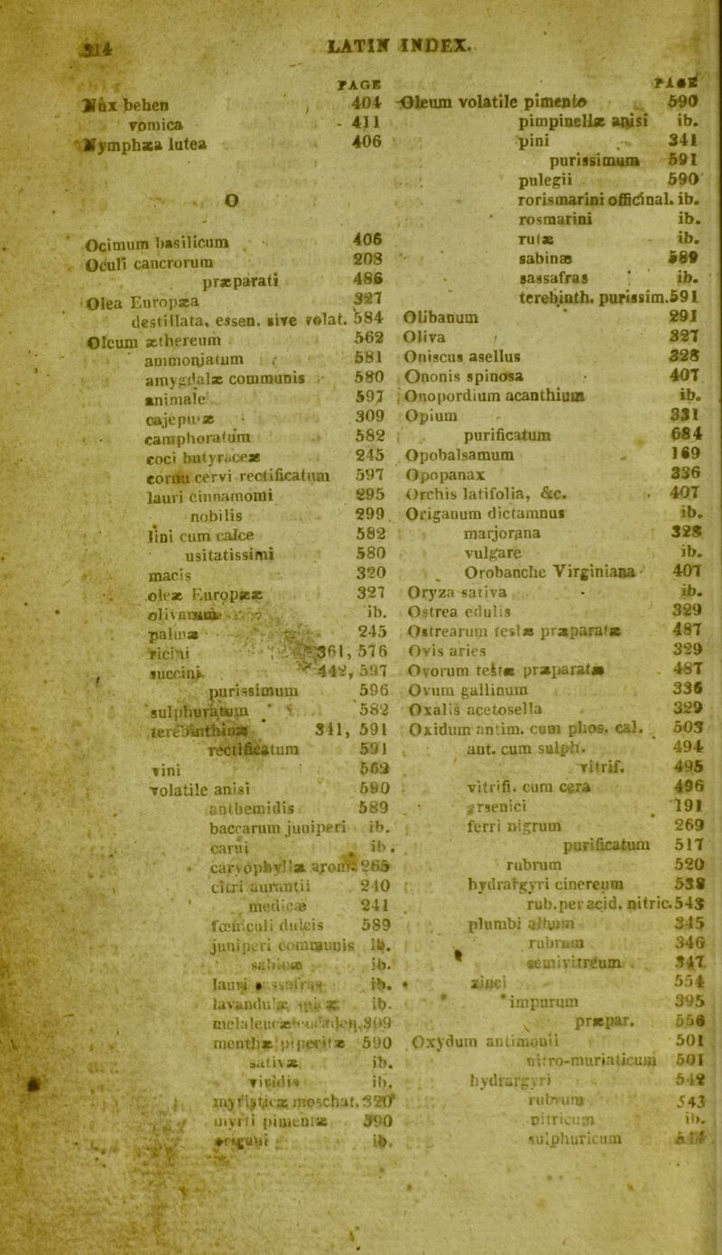 Jil* Vox behen vomica Mymphsea lutea O Ocimum basiiicum Ocull cancrorum prxparati Olea Europsea VAGE 404 . 411 406 406 208 486 327 destillata, essen. sive rfilat. 584 ?a*b -Oleum volatile pimento 590 pimpinellx anisi ib. pini 341 purissimum 591 pulegii 590 rorismarini officinal, ib. ’ rosmarini ib. rul* ib. sabinas 589 sassafras ' ib. terebinth, purissim.591 291 Oleum sethereum ammonjafum , amygdalx communis animale 562 581 580 597 309 Olibanum Oliva Oniscus asellus Ononis spinosa ; Onopordium acanthiuas Opium 327 328 407 ib. 331 caraphoratum 582 purificatum 684 coci buty race* 245 Opobalsamum 169 eomu cervi rectificatiim 597 Opopanax 336 lauri cinnamorni 295 Orchis latifolia, &c. 407 nobilis 299. Origanum dictanmus ib. lini cum caJce 582 marjorana 328 usitatissimi 580 vulgare ib. mac is 320 i Orobanche Virginiana 407 olrse Europxx 327 Oryza sativa ib. oliwniiia,- . ib. Ostrea cdulis 329 palm* v- 245 Ostrearum tests* pr*para(* 487 ricini ^ 576 Ovis aries 329 succin^. v 442, , 597 Ovorum telt* pr*para(s» 48T purissimum 596 Ovum gailinum 336 sulpliurat*,m / 1 582 Oxalis acetosella 329 ter£b’inthin» 341, 591 Oxidum antim. corn plros. cal. 503 rectlfieaiura 591 aut. cum sulph. 494 vini 569 vitrif. 495 volatile anisi 690 vitrifi. cum cera 496 antbemidis 589 jrsenici 191 baccarum juniperi ib. ferri nigrum 269 carui j ib. purificatum 517 • canopbyli* ayom£265 rubrum 520 eitri aurantii 210 hydrargyri cinereum 538 medicas 241 rub.per acid, nitric :.54S fceiriculi riulcis 589 plumbi aifiiim 345 juniperi cormaiuiif : ill. rubrum 346 sable* ib. * semivitrCum 347 lauW » ssalVas ib. • woe i 554 3® lavandu'a: ip.i?« ib- nvclaleii<'jei''-n<fail.‘»pS(*9 month* -pi peril* 590 saticse ib. vividis ib. moschat.S?!]1, uiyrtl pimenlse 590 ♦rigani ; ib. Oxydum antimouii ’ impurmn 395 prxpar. 55i 501 nifro-muriaiicum 501 512 543 il>. 5 44 hydrargyri rulmi ru oiiricum su’.pliuricum