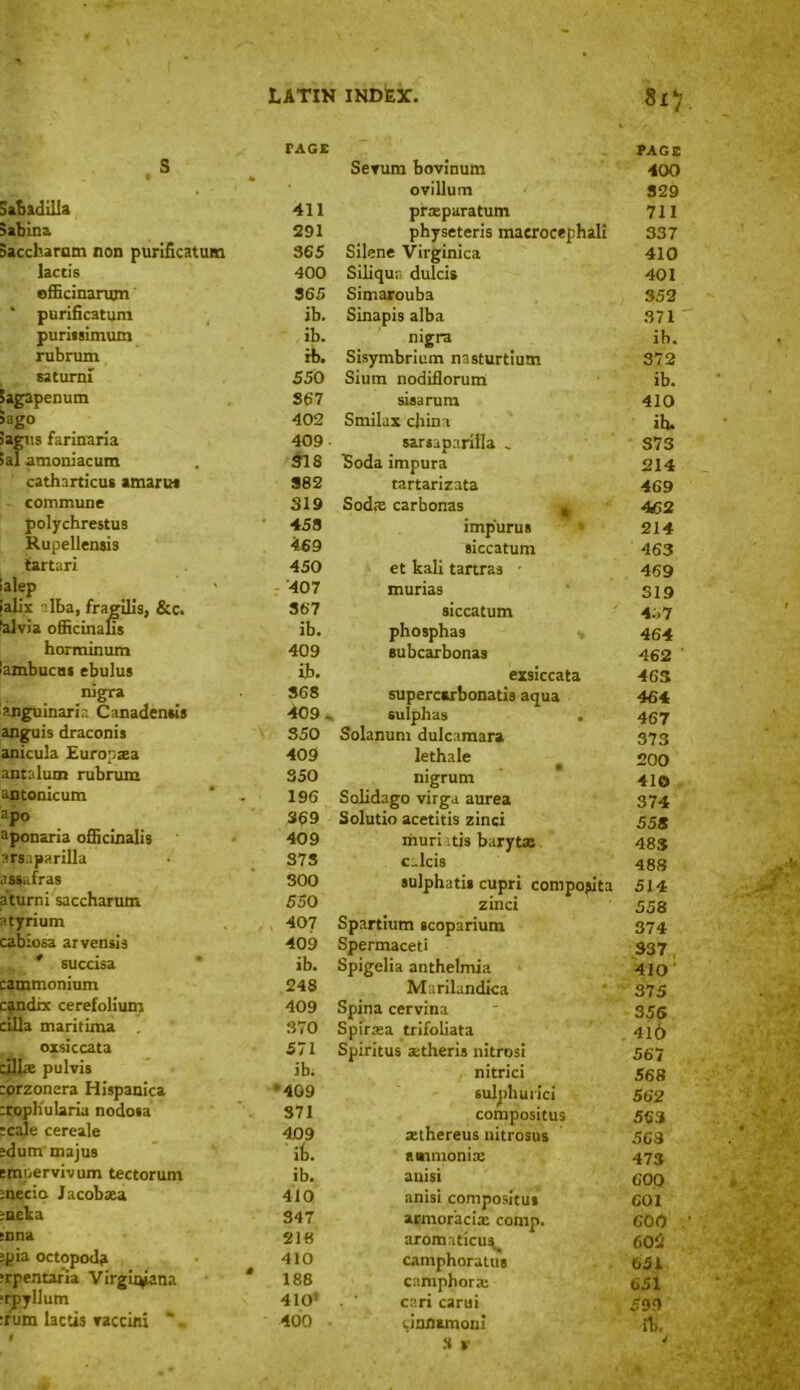 S Sabadilla Sabina saccharum non purificatum lac t is officinanun * purificatum puritsimum rubrum saturni Sagapenum Sago iagus farinaria ial amoniacum catharticus amarus commune polychrestus Rupellenjis tartari lalep fall's :lba, fragilis, &c. faivia officinalis horminum lambucus ebulus nigra anguinaria Canaden»is anguis draconis anicula Europsea antalum rubrum antonicum apo aponaria officinalis arsaparilla •issafras a turn i saccharum atyrium cabiosa arvensis * succisa catnmonium candix cerefolium cilia maritima oxsiccata cillae pulvis corzonera Hi9panica croph'ularia nodoia scale cereale sdum maju9 tmpervivum tectorum mecicx Jacobxa meka s'nna :pia octopoda ;rpentar'ia Virgirpana ■rpyllum :rum lactis raccini * - i * O rAGE PAGE Serum bovinum 400 ovillum 329 411 prajparatum 711 291 physeteris maerocephali 337 365 Silene Virginica 410 400 Siliqur, dulcis 401 365 Simarouba 352 ib. Sinapis alba 371 ib. nigra ib. rb. Sisymbrium nasturtium 372 550 Sium nodiflorum ib. 367 sisarum 410 402 Smilax cbina ih. 409 sarsaparilla . S73 318 Soda impura 214 382 tartarizata 469 319 Sodx carbonas 462 453 imp'urus • 214 469 siccatum 463 450 et kali tartras • 469 407 niurias 319 367 siccatum 457 ib. phosphas 464 409 subcarbonas 462 ib. exsiccata 463 368 supercirbonatis aqua 464 409. sulphas . 467 350 Solanum dulcamara 373 409 lethale • 200 350 nigrum 410 196 Solidago virga aurea 374 369 Solutio acetitis zinci 558 409 muri itis barytas 483 373 c.lcis 488 300 sulphatis cupri compojita 514 550 zinci 558 407 Spartium scoparium 374 409 Spermaceti 337. ib. Spigelia anthelmia 410 248 Marilandica 375 409 Spina cervina 356 370 Spirasa trifoliata 410 571 Spiritus aitheris nitrosi 567 ib; nitrici 568 *409 sulphurici 562 371 compositus 563 409 aethereus nitrosus 568 ib. ammonias 473 ib. auisi 600 410 anisi compositus 601 347 armor'acias comp. COO 218 arormticu^ 602 410 camphoratus 651 188 camphoras 651 410* cari carui 599 400 unnamom ib. .3 V a
