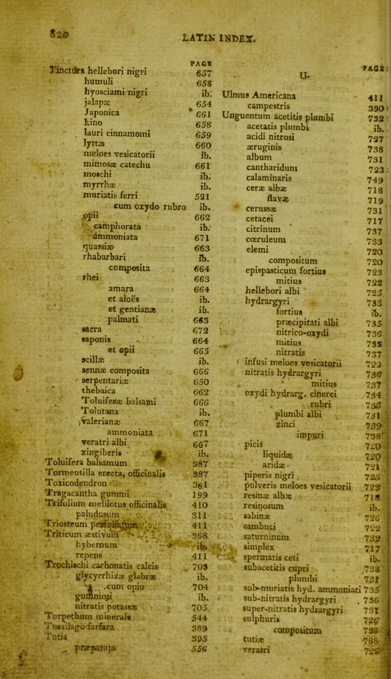 Tinctilra hellebori nigri humuli hyosciami nigri jalap* Japonica Lino lauri cinnamomi lyttas meloes vesicatorii mimosa: catechu mo*chi myrrh* muriatis ferri cum oxydo rubro ,PP» • camphorata dmmoniata quassia* rhabarbari con^posita rhei amara et aloes et gentian* palmati sacra •apoms et opii scill* senna: composita ' serpentari* thebaica Toluifer-a balsami Tolutana .valerian* ammoniata veratri albi zingiberis .gfc Toluifera balsamum Tormeotilla erecta, officinalis Toxicodendron Tragacantha gummi Tiifolium melilotus officinalia paludosum Triosteum pej Triticum astivu hybernum repens Trochischi carbonatis calcis gljrcyrrhiz* glabra . . .cum opio gutfimojsi nitratis potass* Turpethum mineral* Tussilago farfisra Tutia prjrparafa PACK 657 658 ib. 654 * 661 658 659 660 lb. 661 ib. ib. 521 ib. 662 ib. 671 663 ib. 664 663 664 ib. ib. 663 672 664 665 ib. 666 650 662 666 ib. 667 671 667 ib. S87 U- Ulmua Americana campestris Unguentum acetitis plumbi acetatis plumbi acidi nitrosi aeruginis album cantharidum calaminaris cer* alb* flav* ' ceruss* cetacei citrinum cceruleum elemi 411 70S ib. 704 ib. 705 544 389 395 556 compositum epispasticum fortius mitius hellebori albi hydrargyri fortius praecipitati albi nitrico-oxydi mitius nitratis infusi meloes vesicatorii nitratis hydrargyri mitius oxydi hydrarg. cinerei rubri plumbi albi zinci iropuri piciS liquid* arid* spermatis ceti subacetitis cupri plumbi PACB! 411 390> 732 ib. 727 738 731 723 749 718 719 731 ' 717 737 733 720 720 723 722 725. 733 ib. 735 736 7SS 737 722 736 737 734 7 36 731 1 j 739 738' 720 720 - 721 387 piperis nigri 725 361 pulveris meloes vesicatorii 725 199 resma alb* 718 410 rcsinosum ib. Sll . . sabin* 726 411 sambuci 722 388 saturninum 73? ib. : v simplex 717 sul>muriatis hyd. ammoniati sub-nitratis hydrargyri super-nitratis hydrargyri sulphuris cornpoutum tuti* •veratri