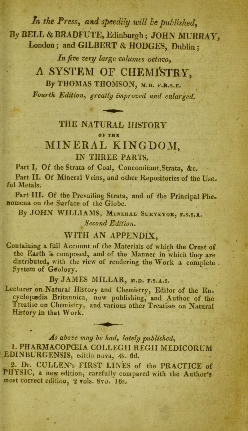 In the Press, and speedily will he published, By BELL & BRADFUTE, Edinburgh; JOHN MURRAY, London; and GILBERT & HODGES, Dublin; In five very large volumes octavo, A SYSTEM OF CHEMISTRY, By THOMAS THOMSON, m.b. f.k.s.e. Fourth Edition, greatly improved and enlarged, THE NATURAL HISTORY OF THE MINERAL KINGDOM, IN THREE PARTS. Part If Of the Strata of Coal, Concomitant.Strata, See. Part II. Of Mineral Veins, and other Repositories of the Use- ful Metals. Part III. Of the Prevailing Strata, and of the Principal Phe- nomena on the Surface of the Globe. By JOHN WILLIAMS, Mineral Surveyor, f.s.s.a. Second Edition. WITH AN APPENDIX, Containing a full Account of the Materials of which the Crust of the Earth is composed, and of the Manner in which they are distributed, with the view of rendering the Work a complete . System of Geology. By JAMES MILLAR, m.d. f.s.a^s. Lecturer on Natural History and Chemistry, Editor of the En- cyclopedia Britannica, now publishing, and Author of the Treatise on Chemistry, and various other Treatises on Natural History in that Work. As above may be had, lately published, 1. pharmacopceia COLLEGII regii MEDICORUM EDINBURGENSIS, euilio nova, 4s. 3d. 2. Dr. CULLEN’s FIRST LINES of the PRACTICE of PHYSIC, a new edition, carefully compared with the Author’s