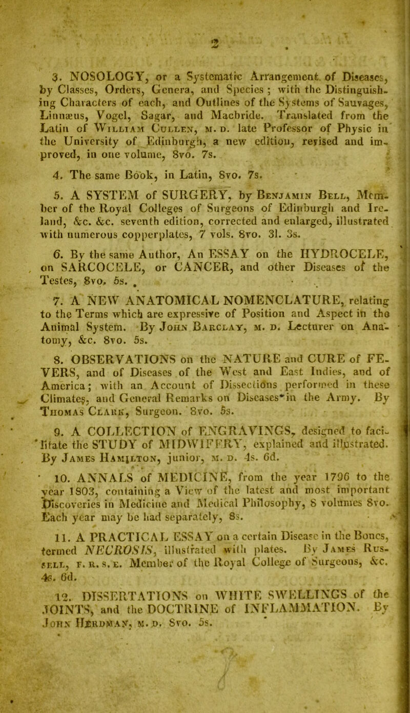 by Classes, Orders, Genera, and Species ; with the Distinguish- ing Characters of each, and Outlines of the Systems of Sauvages, Linnaeus, Vogel, Sagar, and Macbride. Translated from the Latin of William Cullen, m. d. late Professor of Physic in the University of Edinburgh, a new edition, revised and im- proved, in one volume, 8vo. 7s. 4. The same Book, in Latin, 8vo. 7s. 5. A SYSTEM of SURGERY, by Benjamin Bell, Mem- ber of the Royal Colleges of Surgeons of Edinburgh and Ire- land, &c. &c. seventh edition, corrected and enlarged, illustrated with numerous copperplates, 7 vols. 8vo. 31. 3s. 6. By the same Author, An ESSAY on the HYDROCELE, , on SARCOCELE, or CANCER, and other Diseases of the Testes, 8vo, 5s. . 7. A NEW ANATOMICAL NOMENCLATURE, relating to thp Terms which are expressive of Position and Aspect in tho Animal System. By John Barclay, m. d. Lecturer on Ana'- ■ j tomy, &c. 8vo. 5s. 8. OBSERVATIONS on the NATURE and CURE of FE- VERS, and of Diseases of the West and East Indies, and of America; with an Account of Dissections performed in these Climate?, and General Remarks on Discases^in the Army. By Thomas Clark, Surgeon. 8vo. 5s. 9. A COLLECTION of ENGRAVINGS, designed to faci- 1 *11 fate the STUDY of MIDWIFERY, explained and illustrated. By James Hamilton, junior, m. d. 4s. 6d. • 10. ANNALS of MEDICINE, from the year 179G to the year 1803, containing a View of the latest and most important iriscovcries in Medicine and Medical Philosophy, 8 volumes 8vo. j Each year may be bad separately, 8s. >1 11. A PRACTICAL ESSAY on a certain Disease in the Bones, termed NECROSIS, illustrated with plates. By James Rus- sell, f. r. s.e. Member of the Royal College of Surgeons, &c. 4s. 6d. 12. DISSERTATIONS on WHITE SWELLINGS of the JOINTS, and the DOCTRINE of INFLAMMATION. By John IIiRDMAjr, m.jd. Svo. 5s.