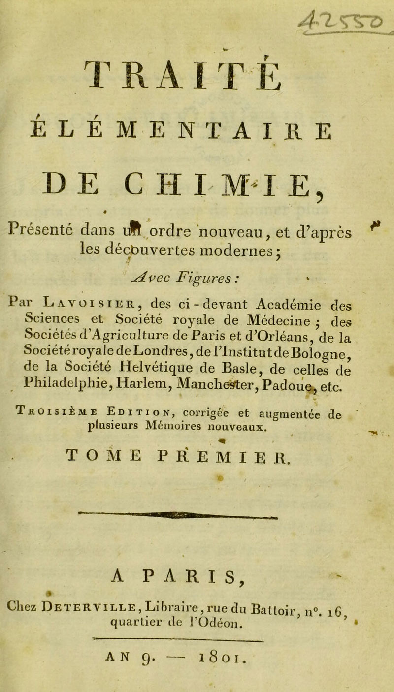 4-7. WD T R A I T fc ÉLÉMENTAIRE DE G H I MI E, Présenté dans uHf ordre nouveau, et d’après ** les découvertes modernes; slvec Figures : Par Lavoisier, des ci-devant Académie des Sciences et Société royale de Médecine $ des Sociétés d’Agriculture de Paris et d’Orléans, de la Société royale de Londres, de l’Institut de Bologne, de la Société Helvétique de Basle, de celles de Philadelphie, Harlem, Mancheirter, Padoue, etc. Troisième Edition, corrigée et augmentée de plusieurs Mémoires nouveaux. « TOME PREMIER. A PARIS, Chez Deterville, Libraire, rue du Battoir n°. 16 quartier de l’Odéon. 5 ’ • AN 9. l8oi.