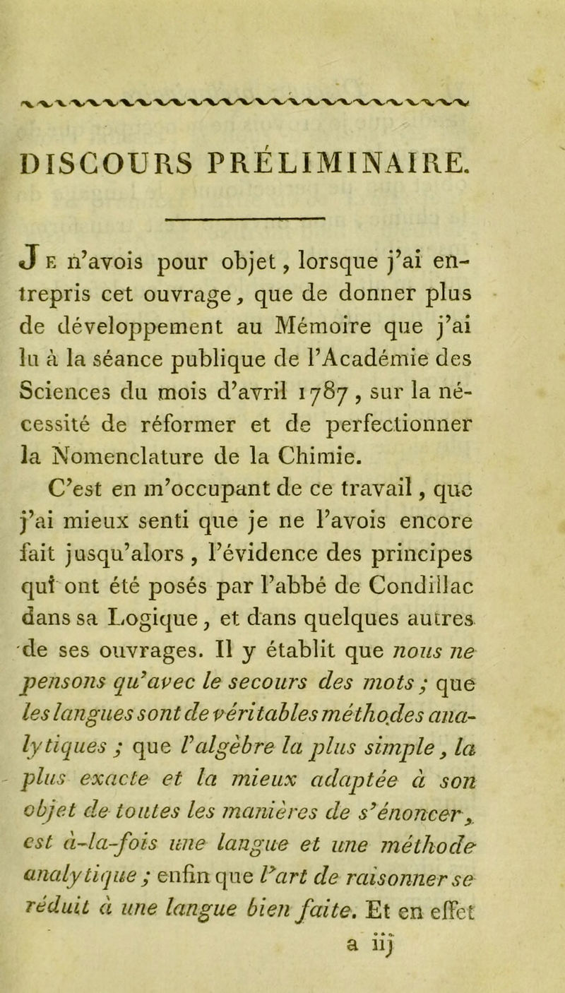 DISCOURS PRÉLIMINAIRE. J e n’avois pour objet, lorsque j’ai en- trepris cet ouvrage, que de donner plus de développement au Mémoire que j’ai lu à la séance publique de l’Académie des Sciences du mois d’avril 1787 , sur la né- cessité de réformer et de perfectionner la Nomenclature de la Chimie. C’est en m’occupant de ce travail, que j’ai mieux senti que je ne l’avois encore fait jusqu’alors , l’évidence des principes qui ont été posés par l’abbé de Condiilac dans sa Logique, et dans quelques autres de ses ouvrages. Il y établit que nous ne pensons qu'avec le secours des mots ; que les langues sont de véritables méthocles ana- lytiques ; que Valgèbre la plus simple, la plus exacte et la mieux adaptée à son objet de toutes les manières de s’énoncer, est à-la-fois une langue et une méthode analytique ; enfin que l’art de raisonner se réduit à une langue bien faite. Et en effet a iij