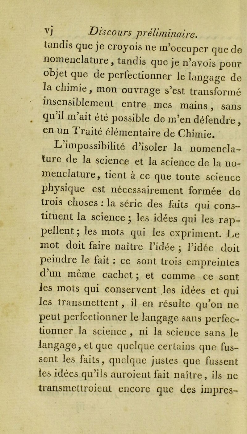 tandis que je croyois ne m’occuper que de nomenclature, tandis que je n’avois pour objet que de perfectionner le langage de la chimie, mon ouvrage s’est transformé insensiblement entre mes mains, sans qu il ni ait été possible de m’en défendre, en un Traité élémentaire de Chimie. L impossibilité d’isoler la nomencla- ture de la science et la science de la no- menclature, tient a ce que toute science physique est nécessairement formée de tiois choses i la sérié des faits qui cons- tituent la science ; les idées qui les rap- pellent ; les mots qui les expriment. Le mot doit faire naître l’idée ; l’idée doit peindre le fait : ce sont trois empreintes d’un même cachet ; et comme ce sont les mots qui conservent les idées et qui les transmettent, il en résulte qu’on ne peut perfectionner le langage sans perfec- tionner la science , ni la science sans le langage, et que quelque certains que fus- sent les faits, quelque justes que fussent les idées qu’ils auroient fait naître, ils ne transmettroient encore que des impres-