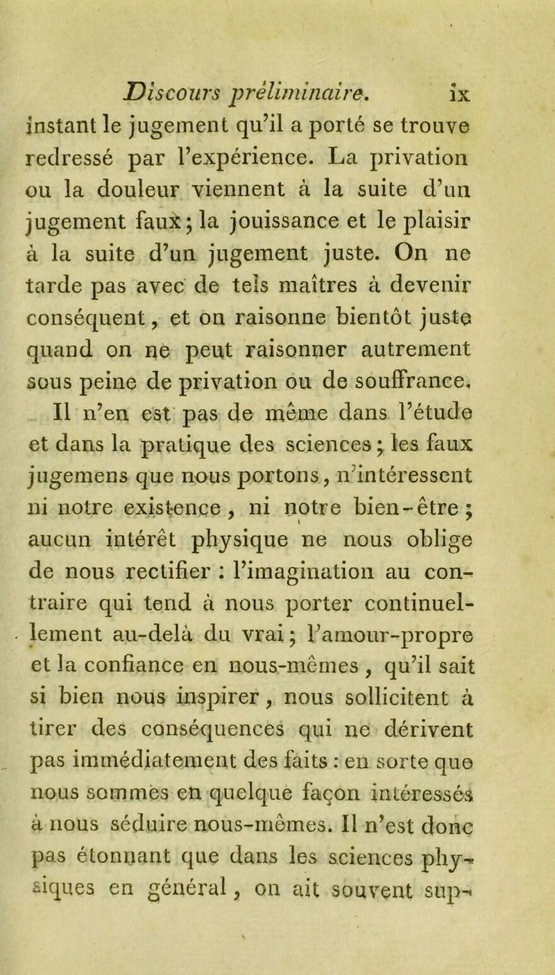 instant le jugement qu’il a porté se trouve redressé par l’expérience. La privation ou la douleur viennent à la suite d’un jugement faux; la jouissance et le plaisir à la suite d’un jugement juste. On ne tarde pas avec de tels maîtres à devenir conséquent, et on raisonne bientôt juste quand on ne peut raisonner autrement sous peine de privation ou de souffrance. Il n’en est pas de même dans l’étude et dans la pratique des sciences ; les faux jugemens que nous portons, n’intéressent ni notre existence, ni notre bien-être; aucun intérêt physique ne nous oblige de nous rectifier : l’imagination au con- traire qui tend à nous porter continuel- lement au-delà du vrai ; l’amour-propre et la confiance en nous-mêmes , qu’il sait si bien nous inspirer, nous sollicitent à tirer des conséquences qui ne dérivent pas immédiatement des faits : en sorte que nous sommes en quelque façon intéressés à nous séduire nous-mêmes. Il n’est donc pas étonnant que dans les sciences phy- siques en général, on ait souvent snp-