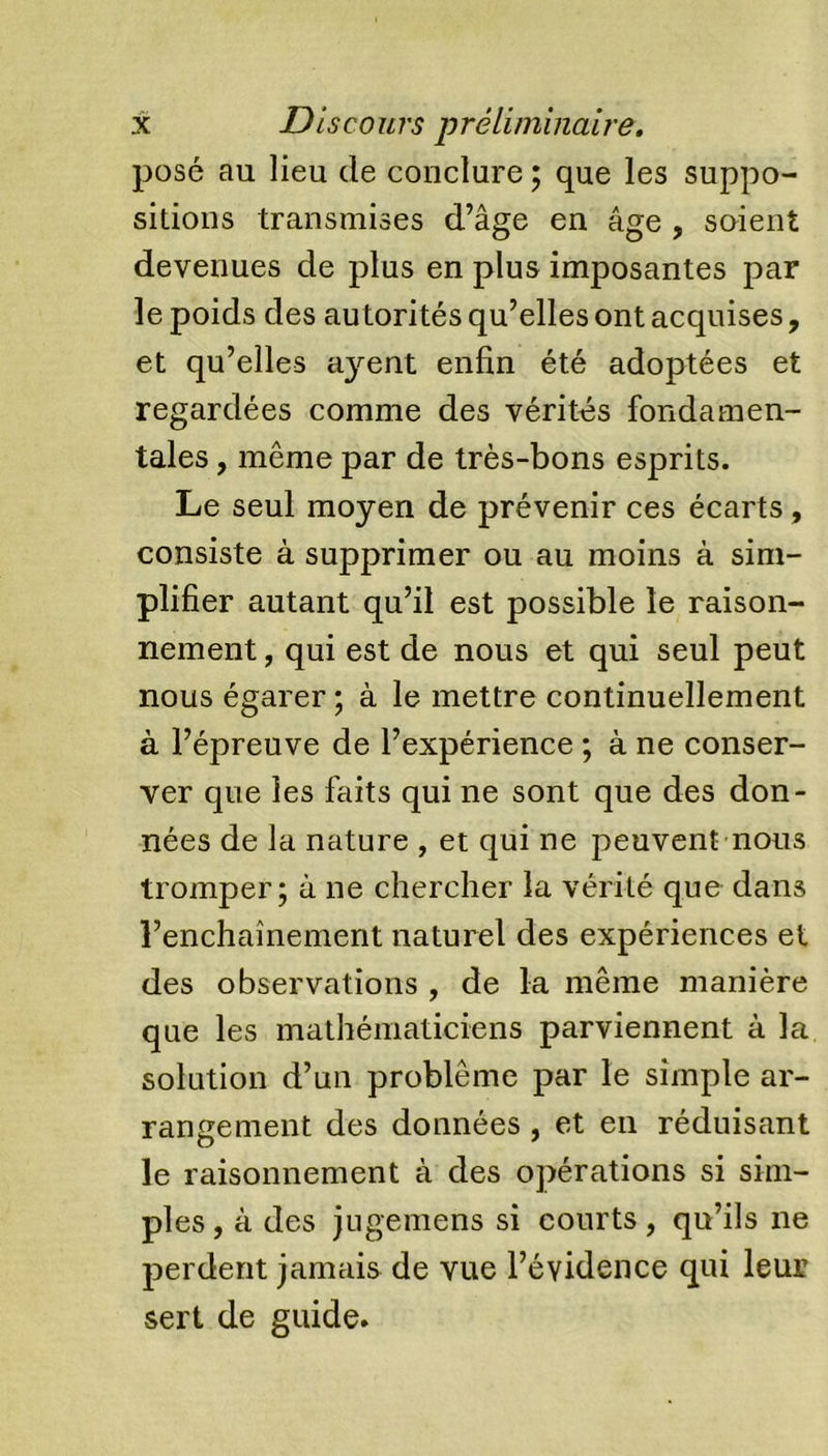 posé au lieu de conclure ; que les suppo- sitions transmises d’âge en âge , soient devenues de plus en plus imposantes par le poids des autorités qu’elles ont acquises, et qu’elles ayent enfin été adoptées et regardées comme des vérités fondamen- tales , même par de très-bons esprits. Le seul moyen de prévenir ces écarts, consiste à supprimer ou au moins à sim- plifier autant qu’il est possible le raison- nement , qui est de nous et qui seul peut nous égarer; à le mettre continuellement à l’épreuve de l’expérience ; à ne conser- ver que les faits qui ne sont que des don- nées de la nature , et qui ne peuvent nous tromper; à ne chercher la vérité que dans renchaînement naturel des expériences et des observations , de la même manière que les mathématiciens parviennent à la solution d’un problème par le simple ar- rangement des données, et en réduisant le raisonnement à des opérations si sim- ples , à des jugemens si courts, qu’ils ne perdent jamais de vue l’évidence qui leur sert de guide.