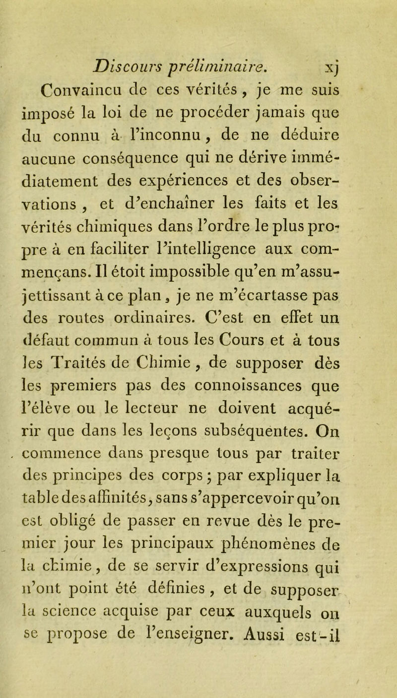 Convaincu de ces vérités , je me suis imposé la loi de ne procéder jamais que du connu à l’inconnu, de ne déduire aucune conséquence qui ne dérive immé- diatement des expériences et des obser- vations , et d’enchaîner les faits et les vérités chimiques dans l’ordre le plus pro- pre à en faciliter l’intelligence aux com- mençans. U étoit impossible qu’en m’assu- jettissant à ce plan, je ne m’écartasse pas des routes ordinaires. C’est en effet un défaut commun à tous les Cours et à tous les Traités de Chimie , de supposer dès les premiers pas des connoissances que l’élève ou le lecteur ne doivent acqué- rir que dans les leçons subséquentes. On commence dans presque tous par traiter des principes des corps ; par expliquer la table des alfinités, sans s’appercevoir qu’on est obligé de passer en revue dès le pre- mier jour les principaux phénomènes de la chimie, de se servir d’expressions qui n’ont point été définies , et de supposer la science acquise par ceux auxquels on se propose de l’enseigner. Aussi est-il