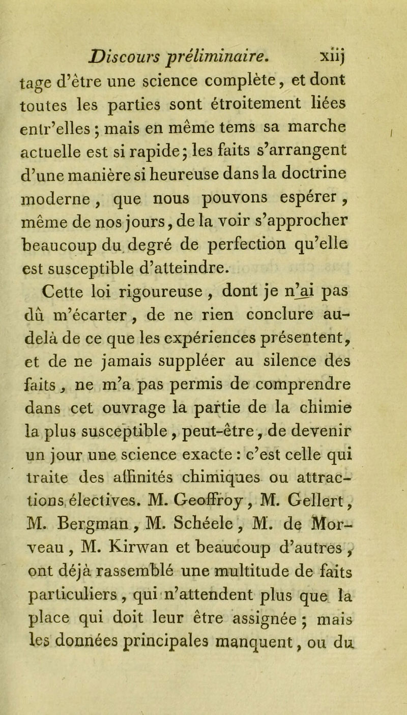 tage d’être une science complète, et dont toutes les parties sont étroitement liées enlr’elles ; mais en même tems sa marche actuelle est si rapide; les faits s’arrangent d’une manière si heureuse dans la doctrine moderne, que nous pouvons espérer, même de nos jours, de la voir s’approcher beaucoup du degré de perfection qu’elle est susceptible d’atteindre. Cette loi rigoureuse , dont je ffai pas du m’écarter, de ne rien conclure au- delà de ce que les expériences présentent, et de ne jamais suppléer au silence des faits y ne m’a pas permis de comprendre dans cet ouvrage la partie de la chimie la plus susceptible , peut-être, de devenir un jour une science exacte : c’est celle qui traite des affinités chimiques ou attrac- tions électives. M. Geoffroy, M. Gellert, M. Bergman, M. Schéele, M. de Mor- veau , M. Kirwan et beaucoup d’autres * ont déjà rassemblé une multitude de faits particuliers, qui n’attendent plus que la place qui doit leur être assignée ; mais les données principales manquent, ou du