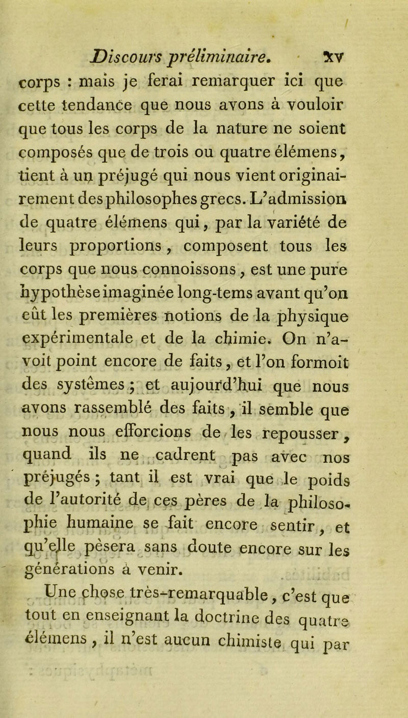 corps : mais je ferai remarquer ici que cette tendance que nous avons à vouloir que tous les corps de la nature ne soient composés que de trois ou quatre élémens, tient à uij préjugé qui nous vient originai- rement des philosophes grecs. L’admission de quatre élémens qui, par la variété de leurs proportions, composent tous les corps que nous connoissons, est une pure hypothèse imaginée long-tems avant qu’on eut les premières notions de la physique expérimentale et de la chimie. On n’a- voit point encore de faits, et l’on formoit des systèmes ; et aujourd’hui que nous avons rassemblé des faits, il semble que nous nous efforcions de les repousser, quand ils ne cadrent pas avec nos préjugés ; tant il est vrai que le poids de l’autorité de ces pères de la philoso- phie humaine se fait encore sentir, et qu’ejle pèsera sans doute encore sur les - - * . , - générations à venir. Une chose très-remarquable, c’est que tout en enseignant la doctrine des quatre élémens , il n’est aucun chimiste qui par