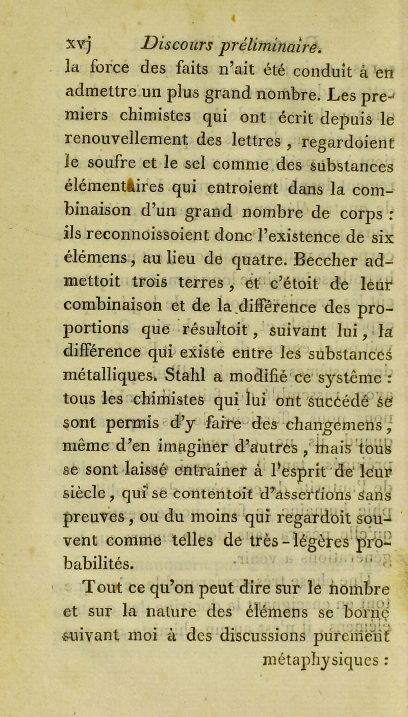 la force des faits n’ait été conduit à en admettre un plus grand nombre. JLes pre-* miers chimistes qui ont écrit depuis le renouvellement des lettres , regardoient le soufre et le sel comme des substances élémentâires qui entroient dans la com- binaison d’un grand nombre de corps : ils reconnoissoient donc l’existence de six élémens, au lieu de quatre. Beccher ad- mettait trois terres , et c’étoit de leur combinaison et de la différence des pro- portions que résultait, suivant lui, la différence qui existe entre les substances métalliques. Stahl a modifié ce système : tous les chimistes qui lui ont Succédé se sont permis d’y faire des changemens, même d’en imaginer d’autres , mais tous se sont laissé entraîner à Pesprit de'leur siècle, qui se contentait d’âSsertions sans preuves, ou du moins qui regardoit sou- vent comme telles de très - légères pro- babilités. * Tout ce qu’on peut dire sur le hombre et sur la nature des élémens se borné suivant moi à des discussions purement métaphysiques :