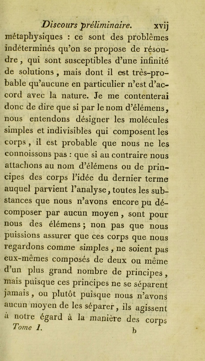 métaplasiques : ce sont des problèmes indéterminés qu’on se propose de résou- dre , qui sont susceptibles d’une infinité de solutions , mais dont il est très-pro- bable qu’aucune en particulier n’est d’ac- cord avec la nature. Je me contenterai donc de dire que si par le nom d’élémens, nous entendons désigner les molécules simples et indivisibles qui composent les corps , il est probable que nous ne les connoissons pas : que si au contraire nous attachons au nom d’élémens ou de prin- cipes des corps l’idée du dernier terme auquel parvient l’analyse, toutes les sub- stances que nous n’avons encore pu dé- composer par aucun moyen, sont pour nous des élémens ; non pas que nous puissions assurer que ces corps que nous regardons comme simples , ne soient pas eux-mêmes composés de deux ou même d’un plus grand nombre de principes, mais puisque ces principes ne se séparent jamais , ou plutôt puisque nous n’avons aucun moyen de les séparer, ils agissent à notre égard à la manière des corps Tome 1.