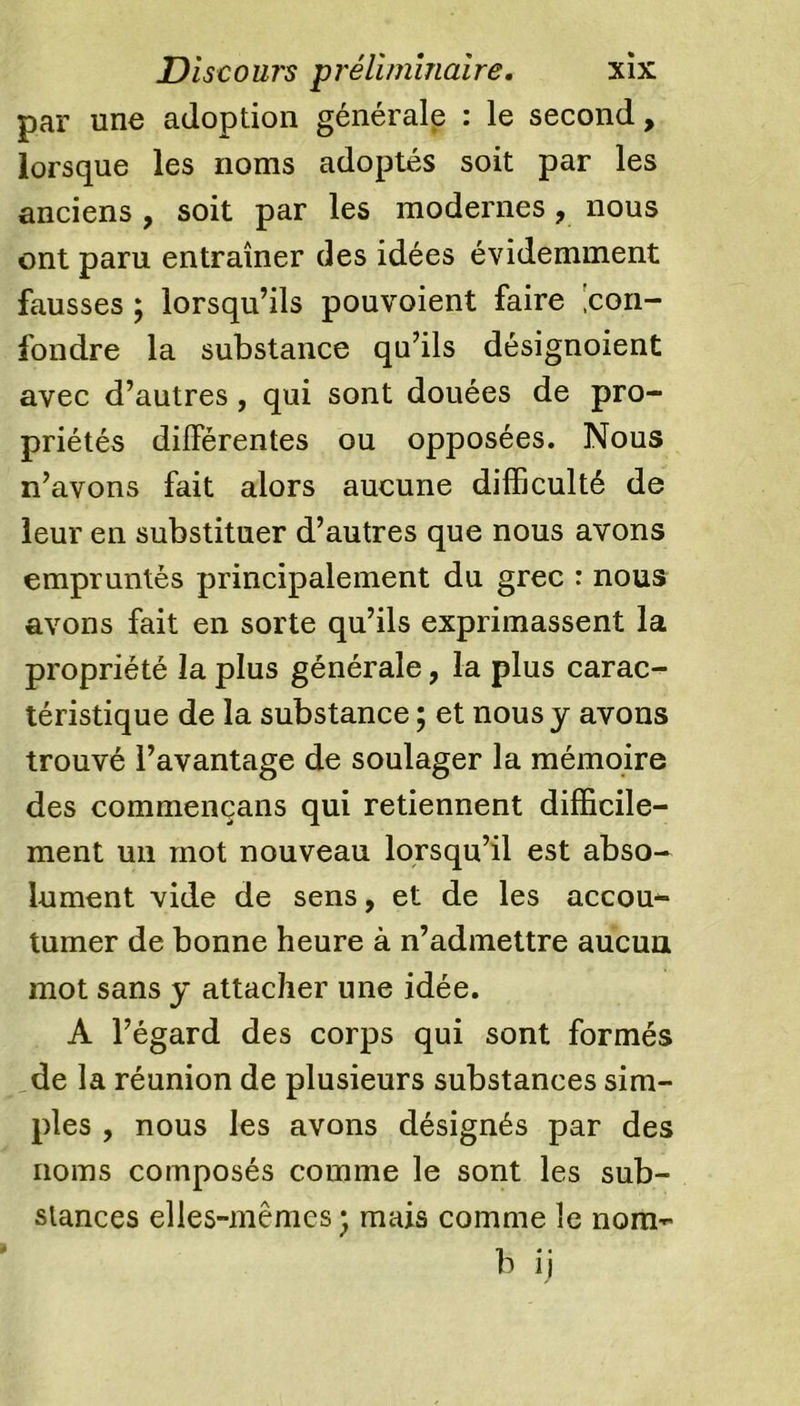 par une adoption générale : le second, lorsque les noms adoptés soit par les anciens , soit par les modernes, nous ont paru entraîner des idées évidemment fausses ; lorsqu’ils pouvoient faire con- fondre la substance qu’ils désignoient avec d’autres, qui sont douées de pro- priétés différentes ou opposées. Nous n’avons fait alors aucune difficulté de leur en substituer d’autres que nous avons empruntés principalement du grec : nous avons fait en sorte qu’ils exprimassent la propriété la plus générale, la plus carac- téristique de la substance ; et nous y avons trouvé l’avantage de soulager la mémoire des commençans qui retiennent difficile- ment un mot nouveau lorsqu’il est abso- lument vide de sens, et de les accou- tumer de bonne heure à n’admettre aucun mot sans y attacher une idée. A l’égard des corps qui sont formés de la réunion de plusieurs substances sim- ples , nous les avons désignés par des noms composés comme le sont les sub- stances elles-mêmes ; mais comme le nom- b ij
