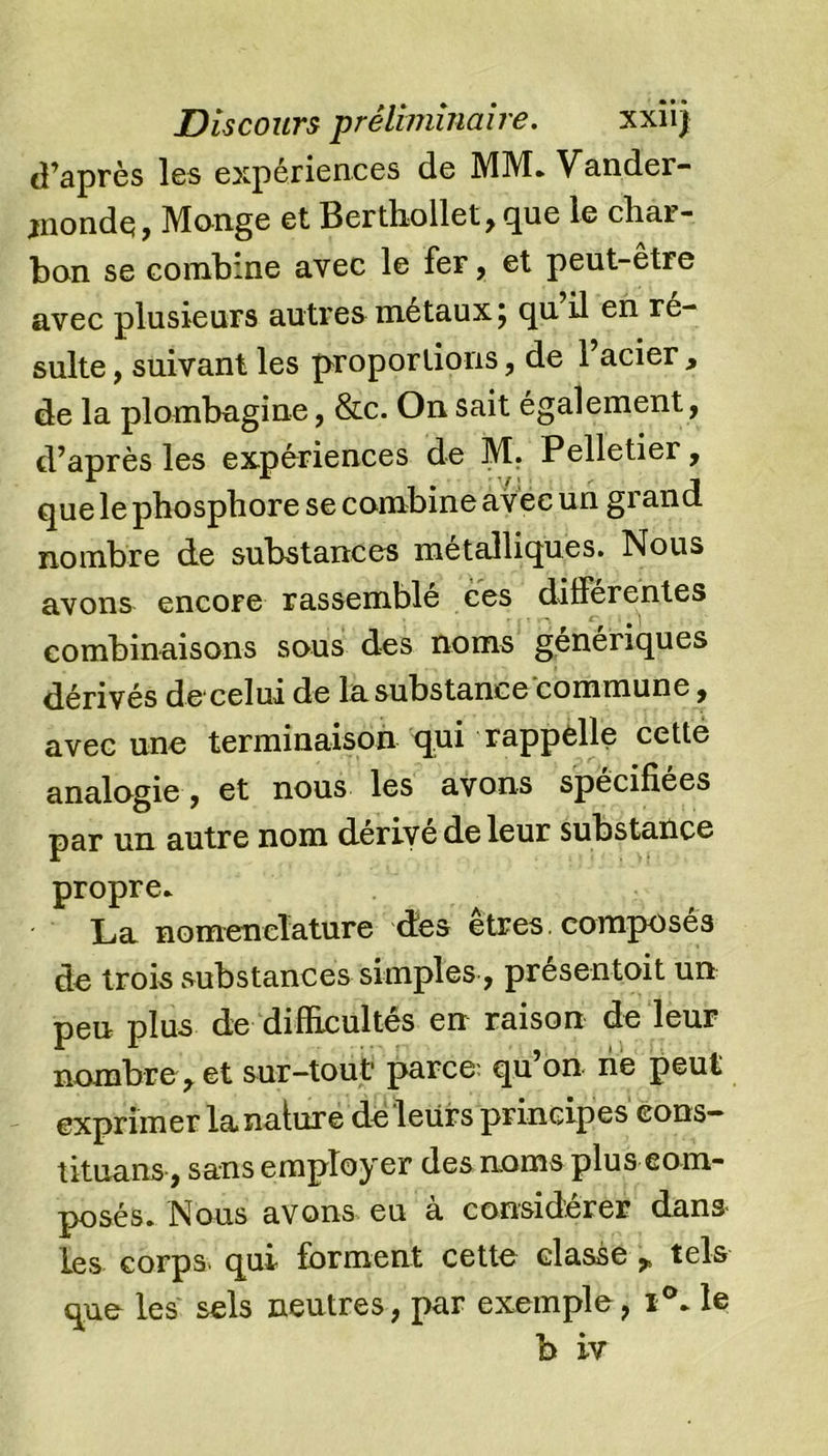 d’après les expériences de MM. Vander- jnondç, Monge et Berthollet,que le char- ban se combine avec le fer, et peut-être avec plusieurs autres métaux 5 cju il en ré- sulté , suivant les proportions, de l’acier , de la plombagine, &amp;c. On sait également, d’après les expériences de M. Pelletier, que le phosphore se combine avec un grand nombre de substances métalliques. Nous avons encore rassemblé ces différentes combinaisons sous des noms génériques dérivés de celui de la substance commune, avec une terminaison qui rappelle cette analogie, et nous les avons spécifiées par un autre nom dérivé de leur substance propre. La nomenclature dès etres composés de trois substances simples, présentoit un peu plus de difficultés en raison de leur nombre,et sur-tout parce- qu’on, ne peut exprimer la nature de leurs principes cons— tituans, sans employer des noms plus com- posés. Nous avons eu a considérer dans les corps, qui forment cette classe , tels que les sels neutres, par exemple, i°.le b iv