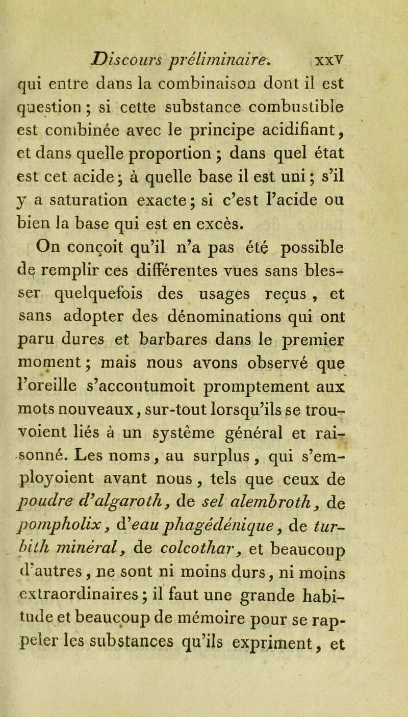 qui entre dans la combinaison dont il est question ; si cette substance combustible est combinée avec le principe acidifiant, et dans quelle proportion ; dans quel état est cet acide ; à quelle base il est uni ; s’il y a saturation exacte; si c’est l’acide ou bien la base qui est en excès. On conçoit qu’il n’a pas été possible de remplir ces différentes vues sans bles- ser quelquefois des usages reçus , et sans adopter des dénominations qui ont paru dures et barbares dans le premier moment ; mais nous avons observé que l’oreille s’accoutumoit promptement aux mots nouveaux, sur-tout lorsqu’ils se trou- voient liés à un système général et rai- sonné. Les noms , au surplus , qui s’em- ployoient avant nous, tels que ceux de poudre cValgaroth, de sel alembroth, de pompholix, d’eau phagédénique, de tur- bith minéral, de colcothar, et beaucoup d’autres, ne sont ni moins durs, ni moins extraordinaires; il faut une grande habi- tude et beaucoup de mémoire pour se rap- peler les substances qu’ils expriment, et