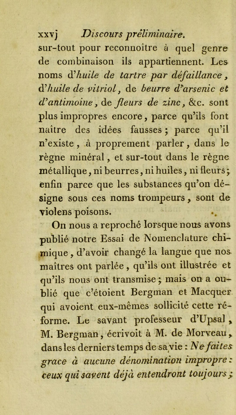 sur-tout pour reconnoître à quel genre de combinaison ils appartiennent. Les noms d’huile cle tartre par défaillance, 0?huile de vitriol, de beurre d&gt;arsenic et d’antimoine, de fleurs de zinc, &amp;c. sont plus impropres encore, parce qu’ils font naître des idées fausses ; parce qu’il n’existe , à proprement parler, dans le règne minéral, et sur-tout dans le règne métallique, ni beurres, ni huiles, ni fleurs * enfin parce que les substances qu’on dé- signe sous ces noms trompeurs, sont de violens poisons. On nous a reproché lorsque nous avons publié notre Essai de Nomenclature chi- mique , d’avoir changé la langue que nos maîtres ont parlée , qu’ils ont illustrée et qu’ils nous ont transmise ; mais on a ou- blié que c’étoient Bergman et Macquer qui avoient eux-mêmes sollicité cette ré- forme. Le savant professeur d’Upsaî % M. Bergman, écrivoit à M. de Morveau ^ dans les derniers temps de sa vie : Refaites grâce à aucune dénomination impropre t ceux qui savent déjà entendront toujours ±