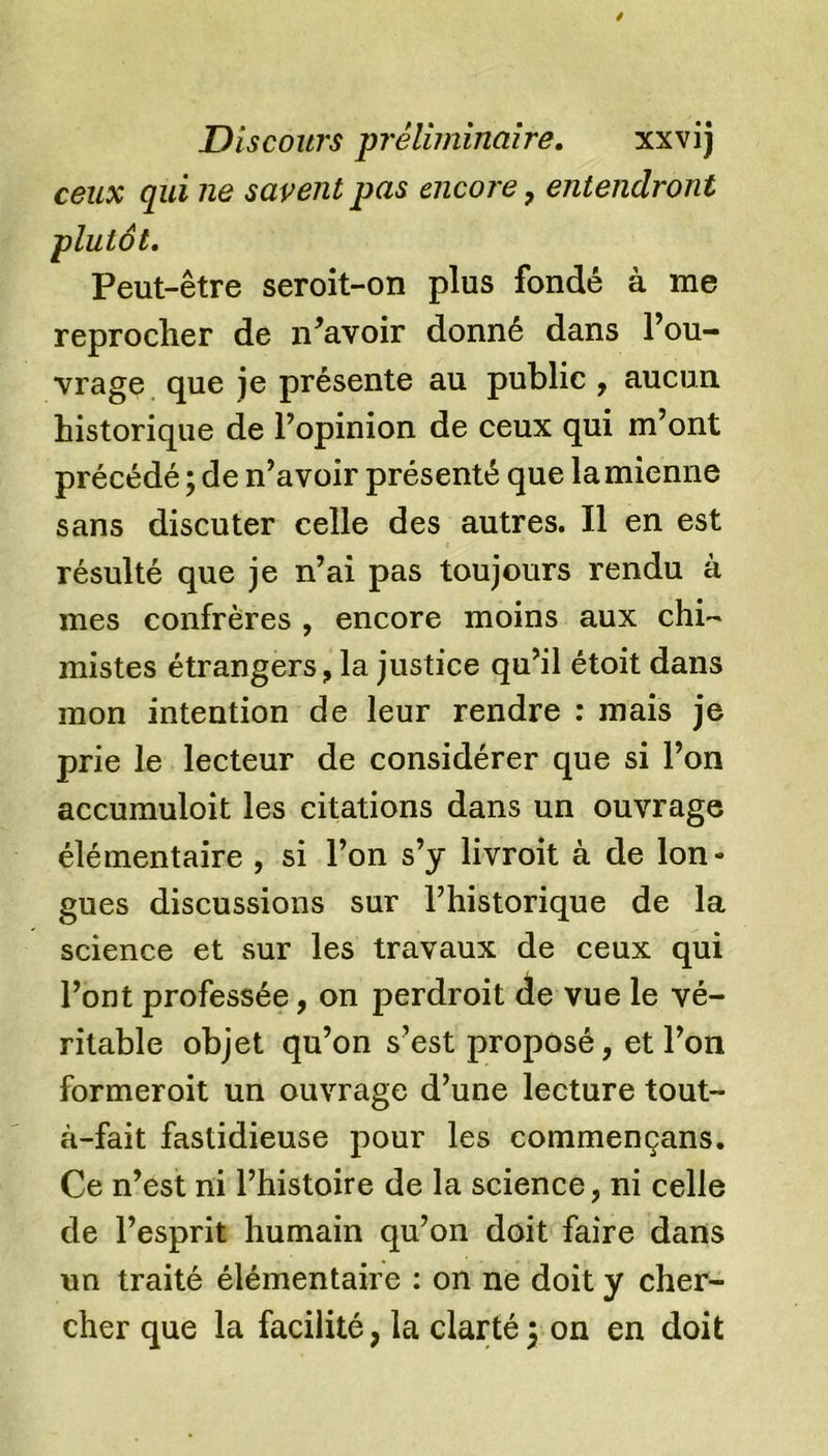 ceux qui ne savent pas encore, entendront plutôt. Peut-être seroit-on plus fondé à me reprocher de n’avoir donné dans l’ou- vrage que je présente au public , aucun historique de l’opinion de ceux qui m’ont précédé ; de n’avoir présenté que lamienne sans discuter celle des autres. Il en est résulté que je n’ai pas toujours rendu à mes confrères , encore moins aux chi- mistes étrangers, la justice qu’il étoit dans mon intention de leur rendre : mais je prie le lecteur de considérer que si l’on accumuloit les citations dans un ouvrage élémentaire , si l’on s’y livroit à de Ion- gués discussions sur l’historique de la science et sur les travaux de ceux qui l’ont professée, on perdroit de vue le vé- ritable objet qu’on s’est proposé, et l’on formeroit un ouvrage d’une lecture tout- à-fait fastidieuse pour les commençans. Ce n’est ni l’histoire de la science, ni celle de l’esprit humain qu’on doit faire dans un traité élémentaire : on ne doit y cher- cher que la facilité, la clarté \ on en doit
