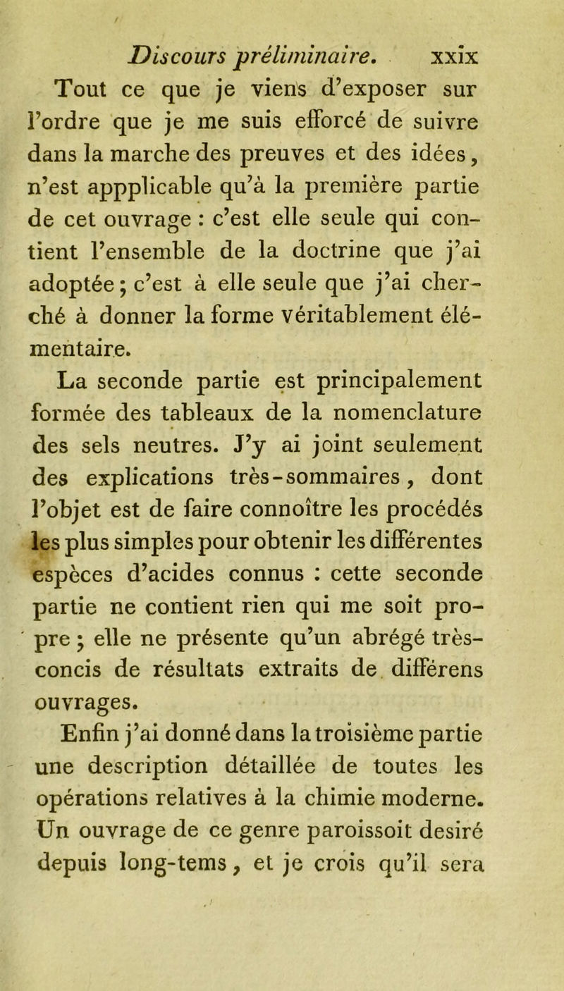 Tout ce que je viens d’exposer sur l’ordre que je me suis efforcé de suivre dans la marche des preuves et des idées, n’est appplicable qu’à la première partie de cet ouvrage : c’est elle seule qui con- tient l’ensemble de la doctrine que j’ai adoptée ; c’est à elle seule que j’ai cher- ché à donner la forme véritablement élé- mentaire. La seconde partie est principalement formée des tableaux de la nomenclature des sels neutres. J’y ai joint seulement des explications très - sommaires , dont l’objet est de faire connoître les procédés les plus simples pour obtenir les différentes espèces d’acides connus : cette seconde partie ne contient rien qui me soit pro- pre ; elle ne présente qu’un abrégé très- concis de résultats extraits de différens ouvrages. Enfin j’ai donné dans la troisième partie une description détaillée de toutes les opérations relatives à la chimie moderne. Un ouvrage de ce genre paroissoit désiré depuis long-tems, et je crois qu’il sera