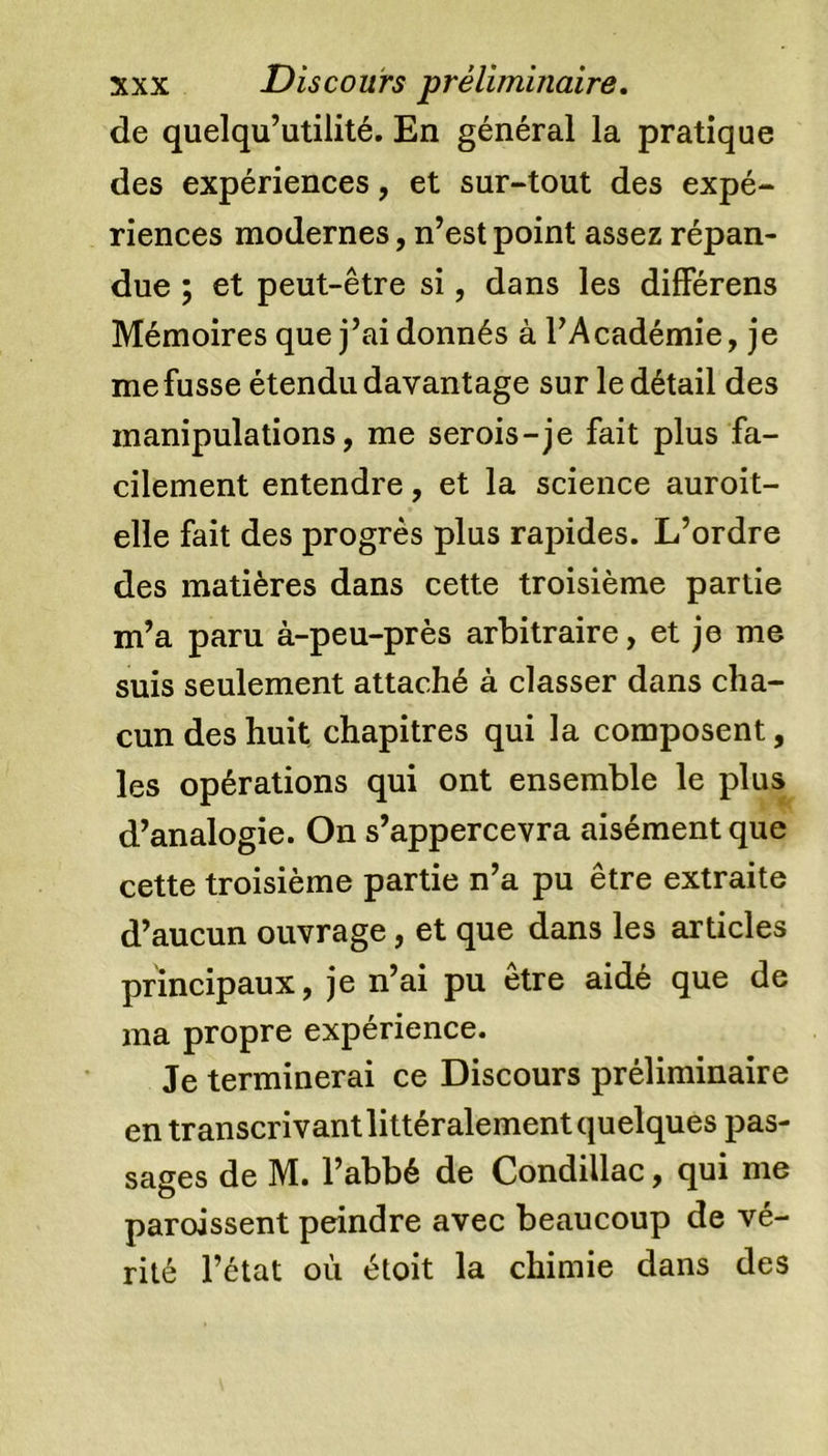 de quelqu’utilité. En général la pratique des expériences, et sur-tout des expé- riences modernes, n’est point assez répan- due ; et peut-être si, dans les différens Mémoires que j’ai donnés à l’Académie, je me fusse étendu davantage sur le détail des manipulations, me serois-je fait plus fa- cilement entendre, et la science auroit- elle fait des progrès plus rapides. L’ordre des matières dans cette troisième partie m’a paru à-peu-près arbitraire, et je me suis seulement attaché à classer dans cha- cun des huit chapitres qui la composent, les opérations qui ont ensemble le plus d’analogie. On s’appercevra aisément que cette troisième partie n’a pu être extraite d’aucun ouvrage, et que dans les articles principaux, je n’ai pu être aidé que de ma propre expérience. Je terminerai ce Discours préliminaire en transcrivant littéralement quelques pas- sages de M. l’abbé de Condillac, qui me paroissent peindre avec beaucoup de vé- rité l’état où étoit la chimie dans des