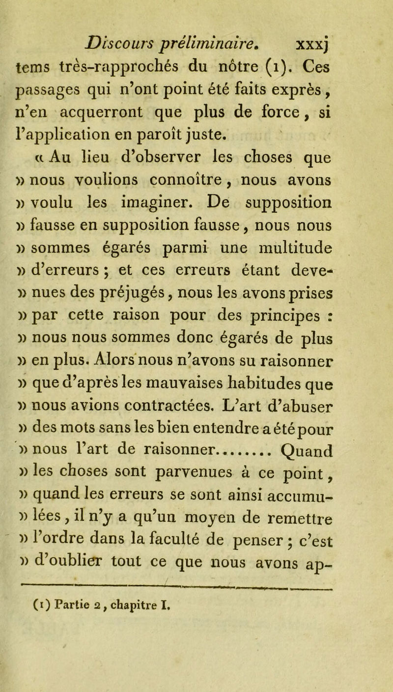 teins très-rapprochés du nôtre (1). Ces passages qui n’ont point été faits exprès , n’en acquerront que plus de force, si l’application en paroît juste. u Au lieu d’observer les choses que » nous voulions connoître, nous avons » voulu les imaginer. De supposition n fausse en supposition fausse, nous nous n sommes égarés parmi une multitude » d’erreurs ; et ces erreurs étant deve- » nues des préjugés, nous les avons prises n par cette raison pour des principes : n nous nous sommes donc égarés de plus » en plus. Alors nous n’avons su raisonner » que d’après les mauvaises habitudes que » nous avions contractées. L’art d’abuser » des mots sans les bien entendre a été pour b) nous l’art de raisonner. Quand » les choses sont parvenues à ce point, » quand les erreurs se sont ainsi accumu- )) lées, il n’y a qu’un moyen de remettre )) l’ordre dans la faculté de penser ; c’est )&gt; d’oublier tout ce que nous avons ap- (1) Partie 2, chapitre I.