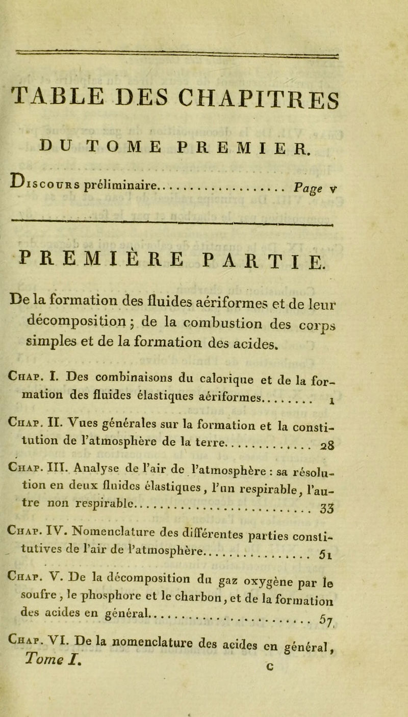 DU TOME PREMIER. Discours préliminaire Pape v PREMIÈRE PARTIE. De la formation des fluides aériformes et de leur décomposition ; de la combustion des corps simples et de la formation des acides. Ciiap. I. Des combinaisons du calorique et de la for- mation des fluides élastiques aériformes ! Ciiap. II. Vues générales sur la formation et la consti- tution de l’atmosphère de la terre Ciiap. III. Analyse de l’air de l’atmosphère : sa résolu- tion en deux fluides élastiques, l’un respirable, l’au- tre non respirable 23 Ciiap. IV. Nomenclature des différentes parties consli- , tutives de l’air de l’atmosphère Ciiap. V. De la décomposition du gaz oxygène par le soufre, le phosphore et le charbon, et de la formation des acides en général ^ Ciiap. VI. De la nomenclature des acides en général Tome I. c