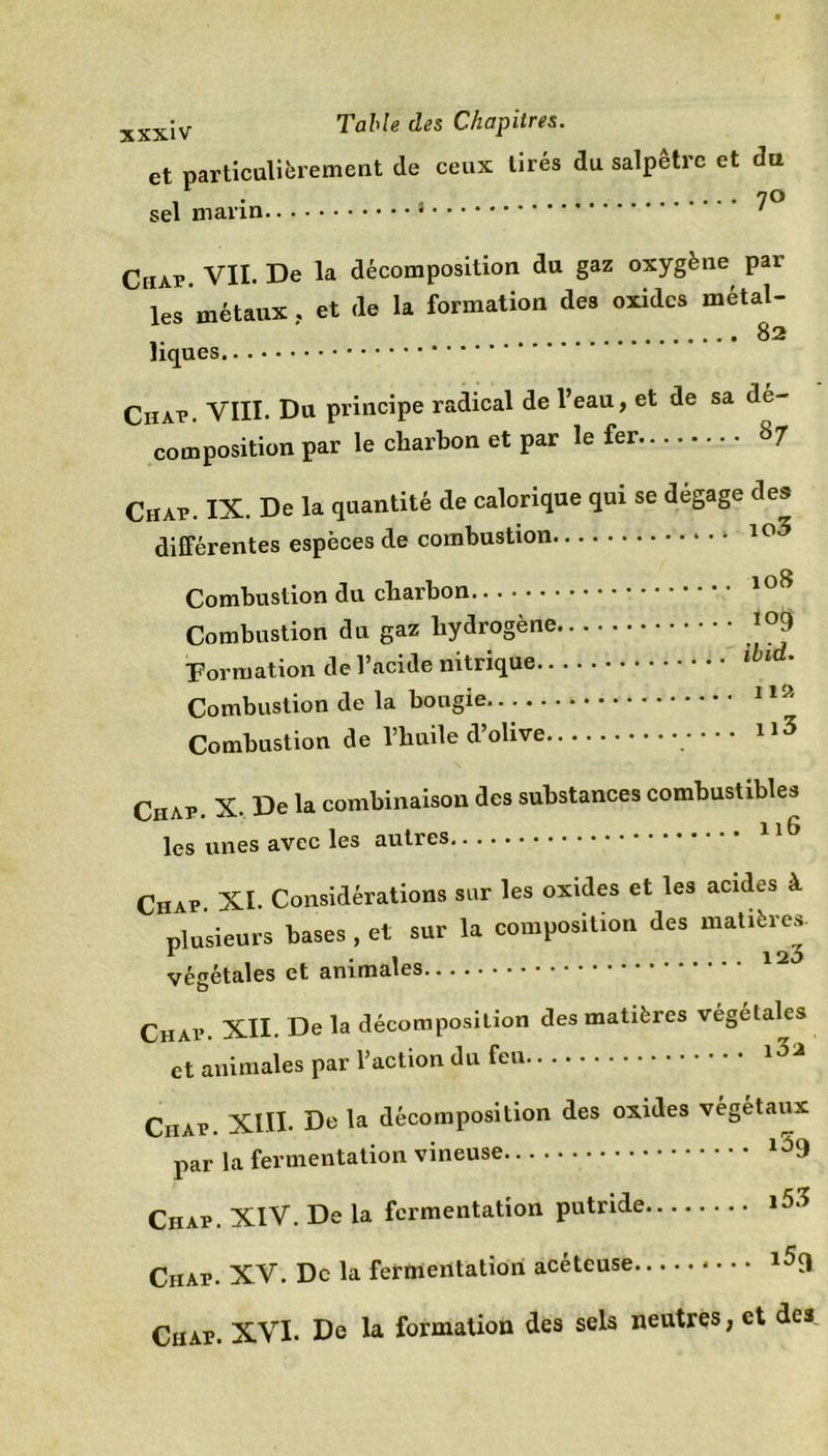 et particulièrement de ceux tirés du salpêtre et du . . . 70 Ciiap. VII. De la décomposition du gaz oxygène par les métaux , et de la formation des oxides métal- i- ^ liques Ciiap. VIII. Du principe radical de l’eau, et de sa dé- composition par le charbon et par le fer Chap. IX. De la quantité de calorique qui se dégage des différentes espèces de combustion 10^ Combustion du charbon loS Combustion du gaz hydrogène 109 Formation de l’acide nitrique lbld• Combustion de la bougie 1,a Combustion de l’huile d’olive 3 Ciiap. X. De la combinaison des substances combustibles les unes avec les autres Chap. XI. Considérations sur les oxides et les acides à plusieurs bases , et sur la composition des matières. * . a 120 végétales et animales Chap. XII. De la décomposition des matières végétales et animales par l’action du feu Ciiap. XIII- De la décomposition des oxides végétaux par la fermentation vineuse Ciiap. XIV. De la fermentation putride l53 Ciiap. XV. De la fermentation acéteuse l5d Chap. XVI. De la formation des sels neutres, et des