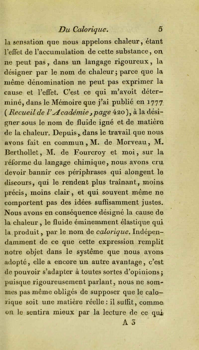 la sensation que nous appelons chaleur, étant l'effet de l’accumulation de cette substance, on ne peut pas, dans un langage rigoureux, la désigner par le nom de chaleur ; parce que la même dénomination ne peut pas exprimer la cause et l’effet. C’est ce qui m’ayoit déter- miné, dans le Mémoire que j’ai publié en 1777 ( Recueil de VAcadémie} page 420 ), à la dési- gner sous le nom de fluide igné et de matière de la chaleur. Depuis,, dans le travail que nous avons fait en commun , M. de Morveau, M. Berthollet, M. de Fourcroy et moi, sur la réforme du langage chimique, nous avons cru devoir bannir ces périphrases qui alongent lo discours, qui le rendent plus traînant, moins précis, moins clair, et qui souvent même ne comportent pas des idées suffisamment justes. Nous avons en conséquence désigné la cause de la chaleur, le fluide éminemment élastique qui la.produit, par le nom de calorique. Indépen- damment de ce que cette expression remplit notre objet dans le système que nous avons adopté, elle a encore un autre avantage, c’est de pouvoir s’adapter à toutes sortes d’opinions j puisque rigoureusement parlant, nous ne som- mes pas même obligés de supposer que le calo- rique soit une matière réelle: il suffit, comme, on le sentira mieux par la lecture de ce qui A 5