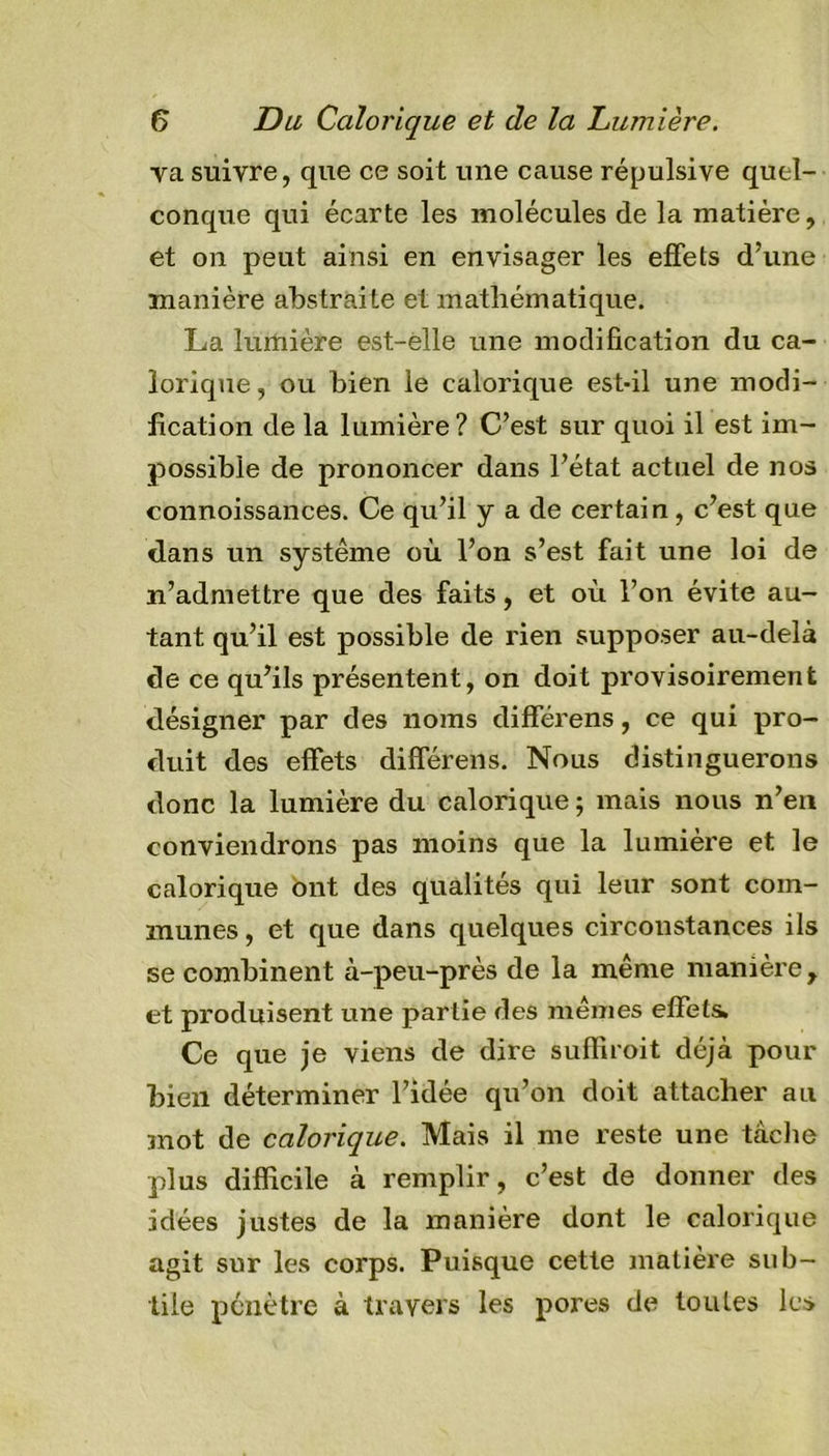 va suivre, que ce soit une cause répulsive quel- conque qui écarte les molécules de la matière, et on peut ainsi en envisager les effets d’une manière abstraite et mathématique. La lumière est-elle une modification du ca- lorique, ou bien le calorique est-il une modi- fication de la lumière? C’est sur quoi il est im- possible de prononcer dans l’état actuel de nos connoissances. Ce qu’il y a de certain, c’est que dans un système où l’on s’est fait une loi de n’admettre que des faits, et où l’on évite au- tant qu’il est possible de rien supposer au-delà de ce qu’ils présentent, on doit provisoirement désigner par des noms différens, ce qui pro- duit des effets différens. Nous distinguerons donc la lumière du calorique ; mais nous n’en conviendrons pas moins que la lumière et le calorique ont des qualités qui leur sont com- munes , et que dans quelques circonstances ils se combinent à-peu-près de la même manière, et produisent une partie des mêmes effets. Ce que je viens de dire suffiroit déjà pour bien déterminer l’idée qu’on doit attacher au mot de calorique. Mais il me reste une tâche plus difficile à remplir, c’est de donner des idées justes de la manière dont le calorique agit sur les corps. Puisque cette matière sub- tile pénètre à travers les pores de toutes les