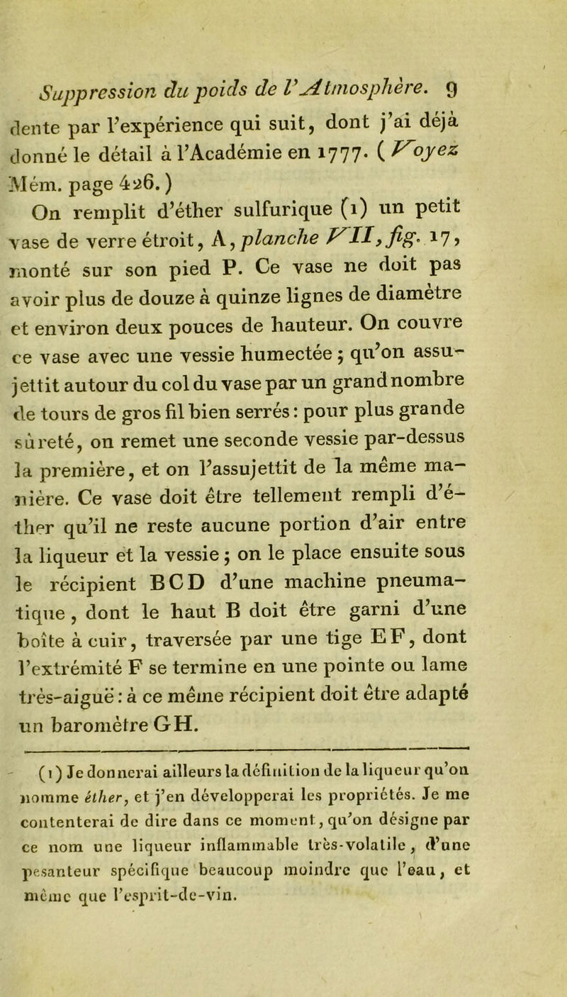 Suppression du poids de V Atmosphère, g dente par Inexpérience qui suit, dont j’ai déjà donné le détail à l’Académie en 1777. ( oyez Mém. page 4^6. ) On remplit d’éther sulfurique (1) un petit vase de verre étroit, A, planche VII,fig° *7&gt; monté sur son pied P. Ce vase ne doit pas avoir plus de douze à quinze lignes de diamètre et environ deux pouces de hauteur. On couvre ce vase avec une vessie humectée ; qu’on assu^- j ettit autour du col du vase par un grand nombre de tours de gros fil bien serrés : pour plus grande sûreté, on remet une seconde vessie par-dessus la première, et on l’assujettit de la même ma- nière. Ce vase doit être tellement rempli d’é- ther qu’il ne reste aucune portion d’air entre la liqueur et la vessie j on le place ensuite sous le récipient BCD d’une machine pneuma- tique , dont le haut B doit être garni d’une boîte à cuir, traversée par une tige EF, dont l’extrémité F se termine en une pointe ou lame très-aiguë : à ce même récipient doit être adapté un baromètre GH. ( 1 ) Je donnerai ailleurs la définition de la liqueur qu’on nomme éther, et j’en développerai les propriétés. Je me contenterai de dire dans ce moment , qu’on désigne par ce nom une liqueur inflammable très-volatile , (Vune pesanteur spécifique beaucoup moindre que l’eau, et même que l’esprit-de-vin.