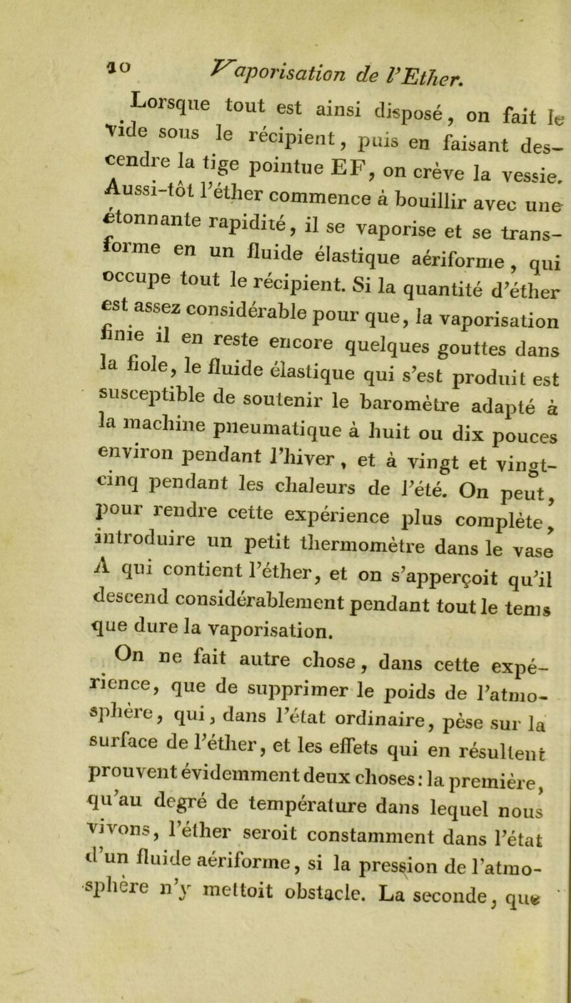 Lorsque tout est ainsi disposé, on fait le Vide sous le récipient, puis en faisant des- cendre la tige pointue EF, on crève la vessie. Aussi tôt l’éther commence à bouillir avec une étonnante rapidité, il se vaporise et se trans- forme en un fluide élastique aériforme, qui occupe tout le récipient. Si la quantité d’éther est assez considérable pour que, la vaporisation ime il en reste encore quelques gouttes dans a mie, le fluide élastique qui s’est produit est susceptible de soutenir le baromètre adapté à la machine pneumatique à huit ou dix pouces environ pendant l’hiver, et à vingt et vingt- cinq pendant les chaleurs de l’été. On peut, pour rendre cette expérience plus complète* introduire un petit thermomètre dans le vase A qui contient l’éther, et on s’apperçoit qu’il descend considérablement pendant tout le tems que dure la vaporisation. On ne lait autre chose, dans cette expé- rience, que de supprimer le poids de l’atmo- sphère, qui, dans l’état ordinaire, pèse sur la surface de l’éther, et les effets qui en résultent prouvent évidemment deux choses : la première, qu’au degré de température dans lequel nous* vivons, l’éther seroit constamment dans l’état d’un fluide aériforme, si la pression de l’atmo- sphère n’y mettoit obstacle. La seconde, que