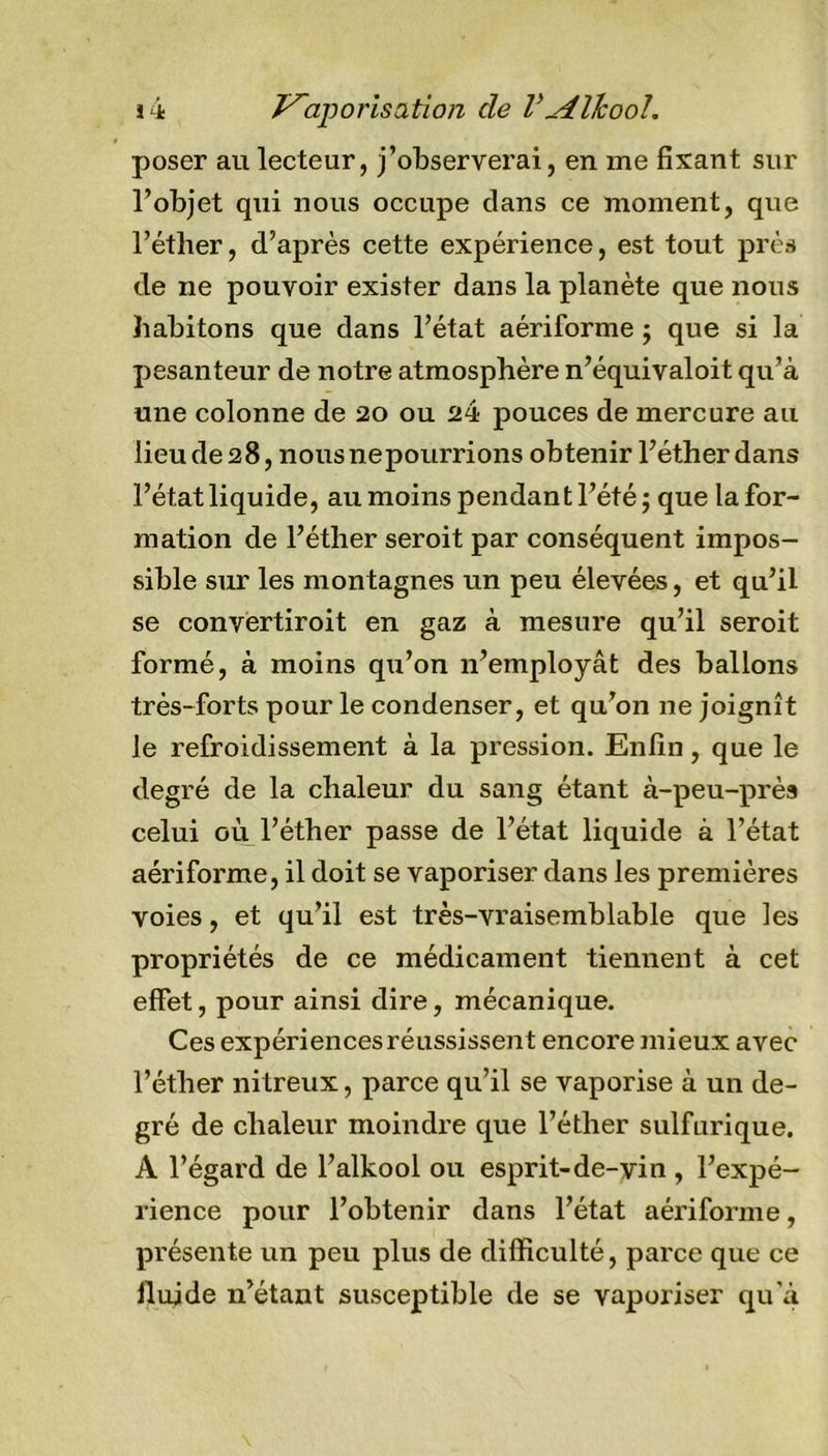 poser au lecteur, j’observerai, en me fixant sur l’objet qui nous occupe clans ce moment, que l’éther, d’après cette expérience, est tout près de ne pouvoir exister dans la planète que nous habitons que dans l’état aériforme ; que si la pesanteur de notre atmosphère n’équivaloit qu’à une colonne de 20 ou 24 pouces de mercure au lieude28, nousnepourrions obtenir l’éther dans l’état liquide, au moins pendant l’été; que la for- mation de l’éther seroit par conséquent impos- sible sur les montagnes un peu élevées, et qu’il se convertiroit en gaz à mesure qu’il seroit formé, à moins qu’on n’employât des ballons très-forts pour le condenser, et qu’on ne joignît le refroidissement à la pression. Enfin, que le degré de la chaleur du sang étant à-peu-près celui où l’éther passe de l’état liquide à l’état aériforme, il doit se vaporiser dans les premières voies, et qu’il est très-vraisemblable que les propriétés de ce médicament tiennent à cet effet, pour ainsi dire, mécanique. Ces expériences réussissent encore mieux avec l’éther nitreux, parce qu’il se vaporise à un de- gré de chaleur moindre que l’éther sulfurique. A l’égard de l’alkool ou esprit-de-vin , l’expé- rience pour l’obtenir dans l’état aériforme, présente un peu plus de difficulté, parce que ce fluide n’étant susceptible de se vaporiser qu’à