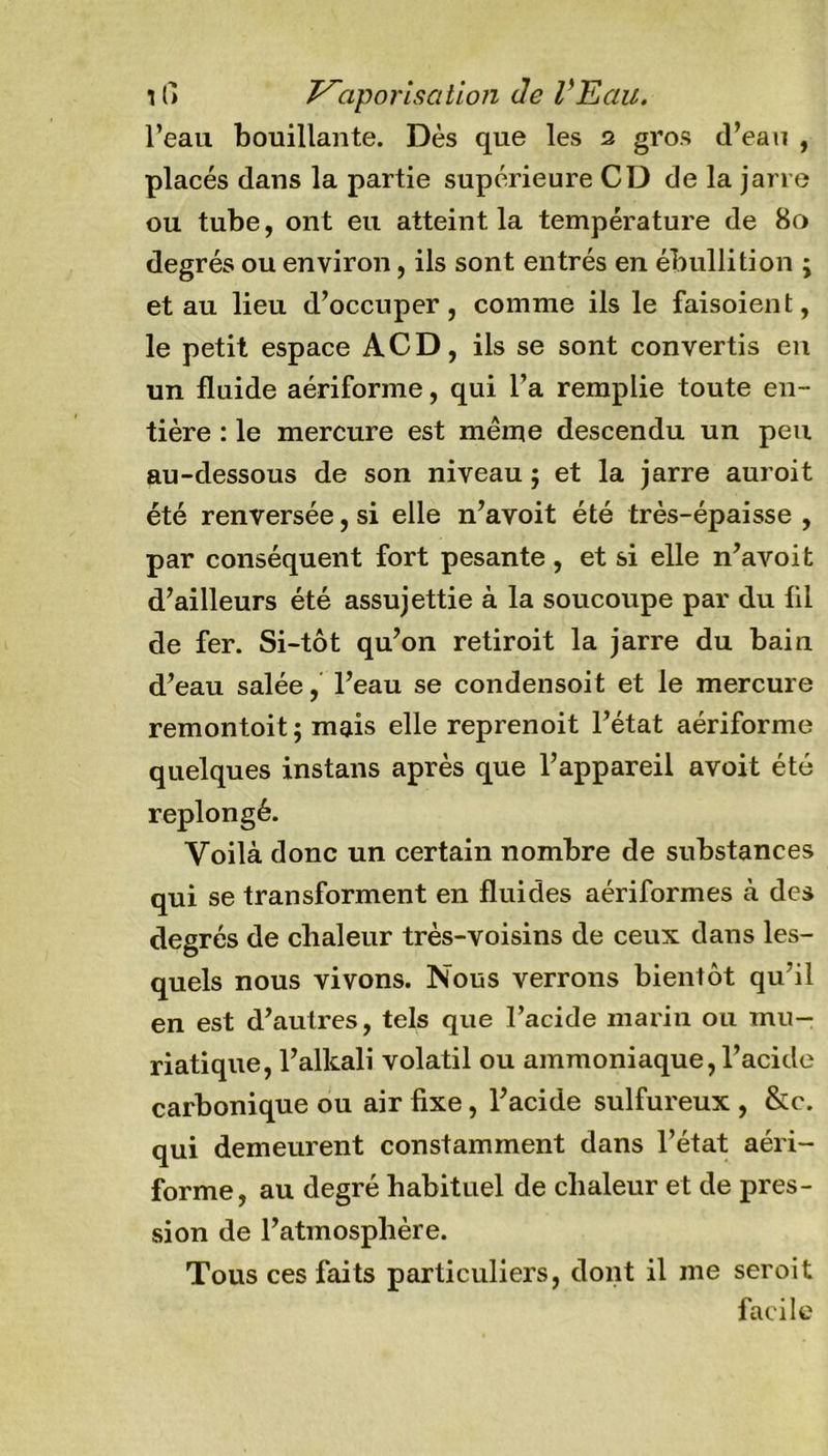 11) Vaporisation Je VEau. l’eau bouillante. Dès que les 2 gros d’eau , placés dans la partie supérieure CD de la jarre ou tube, ont eu atteint la température de 80 degrés ou environ, ils sont entrés en ébullition ; et au lieu d’occuper, comme ils le faisoient, le petit espace ACD, ils se sont convertis en un fluide aériforme, qui l’a remplie toute en- tière : le mercure est même descendu un peu au-dessous de son niveau ; et la jarre auroit été renversée, si elle n’avoit été très-épaisse , par conséquent fort pesante, et si elle n’avoit d’ailleurs été assujettie à la soucoupe par du fil de fer. Si-tôt qu’on retiroit la jarre du bain d’eau salée, l’eau se condensoit et le mercure remontoit; mais elle reprenoit l’état aériforme quelques instans après que l’appareil avoit été replongé. Voilà donc un certain nombre de substances qui se transforment en fluides aériformes à des degrés de chaleur très-voisins de ceux dans les- quels nous vivons. Nous verrons bientôt qu’il en est d’autres, tels que l’acide marin ou mu- riatique, l’alkali volatil ou ammoniaque, l’acide carbonique ou air fixe, l’acide sulfureux , &amp;c. qui demeurent constamment dans l’état aéri- forme, au degré habituel de chaleur et de pres- sion de l’atmosphère. Tous ces faits particuliers, dont il me seroit facile