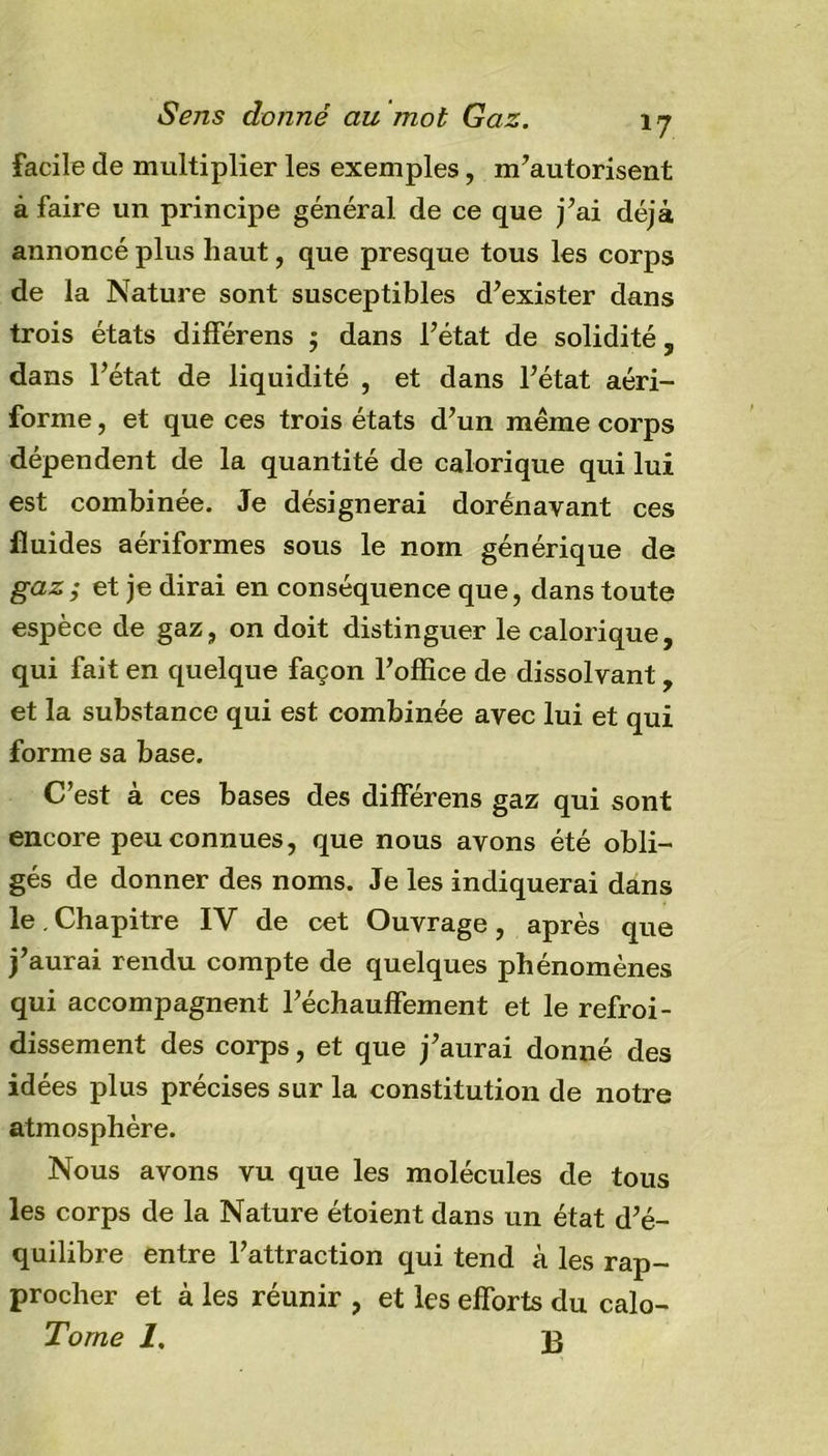 facile de multiplier les exemples, m’autorisent à faire un principe général de ce que j’ai déjà annoncé plus haut, que presque tous les corps de la Nature sont susceptibles d’exister dans trois états différens $ dans l’état de solidité, dans l’état de liquidité , et dans l’état aéri- forme, et que ces trois états d’un même corps dépendent de la quantité de calorique qui lui est combinée. Je désignerai dorénavant ces fluides aériformes sous le nom générique de gaz; et je dirai en conséquence que, dans toute espèce de gaz, on doit distinguer le calorique, qui fait en quelque façon l’office de dissolvant, et la substance qui est combinée avec lui et qui forme sa base. C’est à ces bases des différens gaz qui sont encore peu connues, que nous avons été obli- gés de donner des noms. Je les indiquerai dans le. Chapitre IV de cet Ouvrage, après que j’aurai rendu compte de quelques phénomènes qui accompagnent réchauffement et le refroi- dissement des corps, et que j’aurai donné des idées plus précises sur la constitution de notre atmosphère. Nous avons vu que les molécules de tous les corps de la Nature étoient dans un état d’é- quilibre entre l’attraction qui tend à les rap- procher et à les réunir , et les efforts du calo- Torne 1, j}