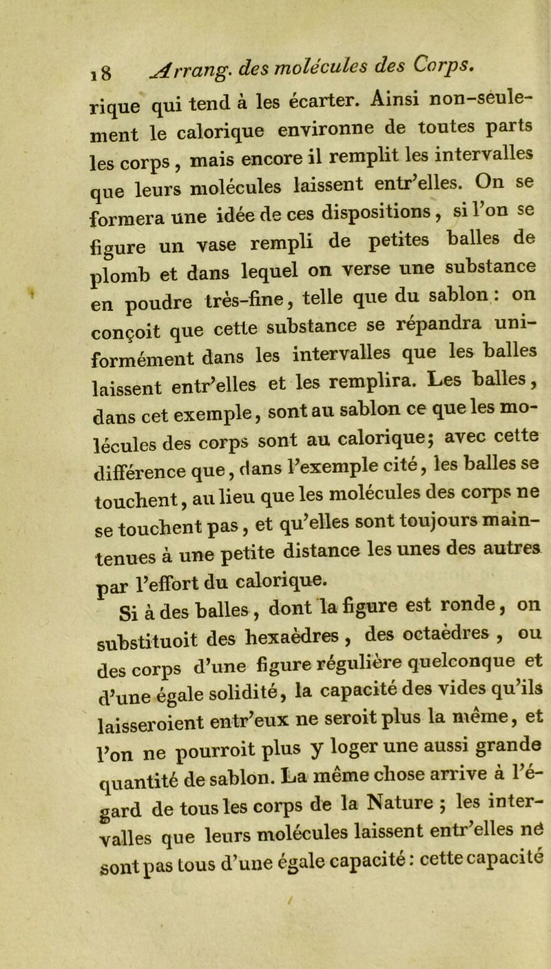 y g Arrang. des molécules des Corps. rique qui tend à les écarter. Ainsi non-seule- ment le calorique environne de toutes parts les corps, mais encore il remplit les intervalles que leurs molécules laissent entr’elles. On se formera une idée de ces dispositions, si 1 on se figure un vase rempli de petites balles de plomb et dans lequel on verse une substance en poudre très-fine, telle que du sablon : on conçoit que cette substance se répandra uni- formément dans les intervalles que les balles laissent entr’elles et les remplira. Les balles, dans cet exemple, sont au sablon ce que les mo- lécules des corps sont au calorique; avec cette différence que, dans l’exemple cité, les balles se touchent, au lieu que les molécules des corps ne se touchent pas, et qu’elles sont toujours main- tenues à une petite distance les unes des autres par l’effort du calorique. Si à des balles, dont la figure est ronde, on substituoit des hexaèdres , des octaèdres , ou des corps d’une figure régulière quelconque et d’une égale solidité, la capacité des vides qu’ils laisseroient entr’eux ne seroitplus la même, et l’on ne pourroit plus y loger une aussi grande quantité de sablon. La même chose arrive à l’é- gard de tous les corps de la Nature ; les inter- valles que leurs molécules laissent entr’elles né sont pas tous d’une égale capacité : cette capacité