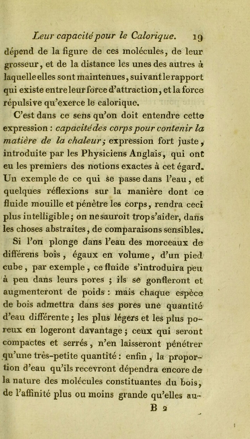 dépend de la figure de ces molécules, de leur grosseur, et de la distance les unes des autres à laquelle elles sont maintenues, suivant le rapport qui existe entre leur force d’attraction, et la force répulsive qu’exerce le calorique. C’est dans ce sens qu’on doit entendre cette expression : capacité des corps pour contenir la matière de la chaleurexpression fort juste , introduite par les Physiciens Anglais, qui ont eu les premiers des notions exactes à cet égard. Un exemple de ce qui se passe dans l’eau, et quelques réflexions sur la manière dont ce fluide mouille et pénètre les corps, rendra ceci plus intelligible $ on nesauroit trop s’aider, dans les choses abstraites, de comparaisons sensibles. Si l’on plonge dans l’eau des morceaux de différens bois , égaux en volume, d’un pied cube , par exemple , ce fluide s’introduira peu à peu dans leurs pores ; ils se gonfleront et augmenteront de poids : mais chaque espèce de bois admettra dans ses pores une quantité d’eau différente ; les plus légers et les plus po- reux en logeront davantage ; ceux qui seront compactes et serrés, n’en laisseront pénétrer qu’une très-petite quantité : enfin , la propor- tion d’eau qu’ils recevront dépendra encore de la nature des molécules constituantes du bois, de l’affinité plus ou moins grande qu’elles au-
