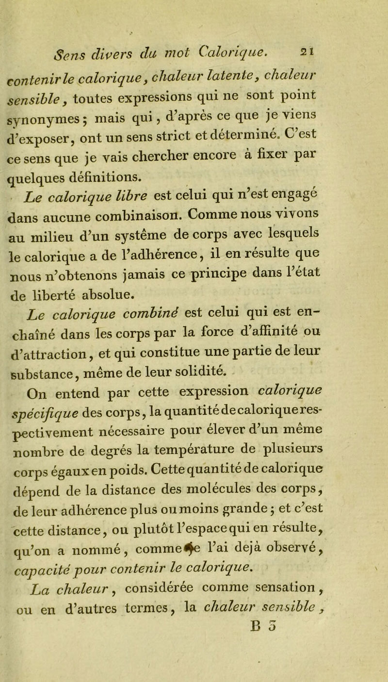 contenir le calorique, chaleur la tente, chaleur sensible, toutes expressions qui ne sont point synonymes; mais qui, d’après ce que je viens d’exposer 5 ont un sens strict etdeteimine. C est ce sens que je vais chercher encoie a fixei pai quelques définitions. Le calorique libre est celui qui n’est engage dans aucune combinaison. Comme nous vivons au milieu d’un système de corps avec lesquels le calorique a de l’adhérence, il en résulte que nous n’obtenons jamais ce principe dans l’état de liberté absolue. Le calorique combiné est celui qui est en- chaîné dans les corps par la force d’affinité ou d’attraction, et qui constitue une partie de leur substance, même de leur solidité. On entend par cette expression calorique spécifique des corps, la quantité de calorique res- pectivement nécessaire pour élever d’un même nombre de degrés la température de plusieurs corps égaux en poids. Cette quan tité de calorique dépend de la distance des molécules des corps, de leur adhérence plus ou moins grande ; et c’est cette distance, ou plutôt l’espace qui en résulte, qu’on a nommé, comme^e l’ai déjà observé, capacité pour con tenir le calorique. La chaleur , considérée comme sensation , ou en d’autres termes, la chaleur sensible ,